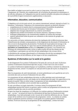 Activités d’appui au programme et les étapes                                         Unité d'apprentissage 9



Pour établir un budget recouvrant les coûts à court et à long terme, il faut tenir compte de
l’équipement, de l’entretien, des remplacements, de la formation du personnel de maintenance et
de celle des utilisateurs, de l’adéquation du stock de matériel utilisable et de pièces de rechange et
de la possibilité d’approvisionnements supplémentaires si nécessaire.

Information, éducation, communication
L’adaptation est la clé de toute activité (au contexte international, national, régional ou local). La
formation, l’information, l’éducation et la communication reposent sur plusieurs éléments :
·   compréhension de la manière dont la communauté perçoit le problème du paludisme
·   évaluation des besoins pour la formation/l’information/ l’éducation
·   adaptation des messages éducationnels au contexte socioculturel
·   adaptation des modules de formation aux besoins nationaux, régionaux et locaux
·   techniques pédagogiques et de communication adaptées au contenu des messages
·   matériel opérationnel allant du poster aux ordinateurs et des réunions de groupes aux
    téléconférences.
Les universités et d’autres institutions devraient être impliquées dès le début du processus dans
l’identification des attitudes communautaires, le développement des documents d’information, la
mise en oeuvre de programmes de promotion, l’évaluation de la perception du message et du
comportement qui en découle. Il s’agit d’une activité multidisciplinaire. On aura besoin de
spécialistes en communication (media) et en éducation (enseignants). Une formation aux
techniques de communication orales, écrites et audiovisuelles devrait être donnée par des
« scientifiques » participants aux activités de lutte antipaludique à des niveaux divers.
La distribution des messages éducationnels et d’information devrait être accompagnée d’une
évaluation continue de leur diffusion, de leur impact et de leur compréhension.

Systèmes d’information sur la santé et la gestion
Le développement d’un système d’informations fait partie des services de santé. Si plusieurs
systèmes d’information fonctionnent déjà dans un pays, il faut éviter d’en créer d’autres.
Le système d’information épidémiologique sur le paludisme contribue à maintenir la cohésion du
programme de lutte, surtout s’il comporte un volet préventif en plus de la prise en charge de la
maladie.
Dans les programmes de santé internationale, on insiste généralement sur la qualité du suivi et la
couverture des soins au travers d’indicateurs liés aux cibles.
Les programmes de lutte antipaludiques devraient, en effet, participer aussi activement que
possible à la conception du suivi, aux études sur les infrastructures de santé, à la supervision et à la
garantie de qualité. Mais en même temps, le programme de lutte antipaludique doit assurer la
surveillance de la morbidité et de la mortalité dues au paludisme.
Si cette surveillance est jugée impossible, l’existence même d’un programme de lutte
antipaludique pourrait être remise en question, quitte à confier aux programmes de recherche et de
contrôle de qualité des soins les activités prioritaires.
D’après leur degré de compétence et d’efficacité, les systèmes généraux d’information existants
sont —ou non— en mesure de fournir les informations de base pour les besoins de la lutte
antipaludique. Leur tâche principale est de s’assurer de la clarté des définitions des cas. On peut
essayer de les renforcer avec les partenaires des programmes voisins. La création un système
propre au paludisme pourrait constituer l’avant-garde d’un système général d’information
sanitaire. Il arrivera souvent qu’un programme de lutte antipaludique , comme tout autre


                                                 - 73 -
 