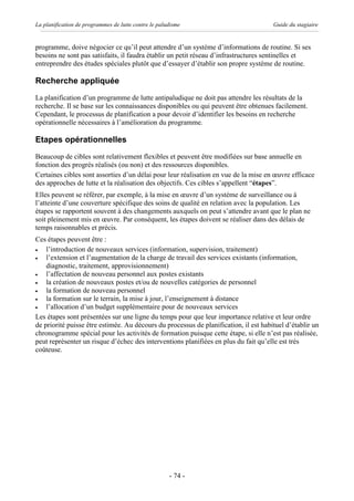La planification de programmes de lutte contre le paludisme                           Guide du stagiaire


programme, doive négocier ce qu’il peut attendre d’un système d’informations de routine. Si ses
besoins ne sont pas satisfaits, il faudra établir un petit réseau d’infrastructures sentinelles et
entreprendre des études spéciales plutôt que d’essayer d’établir son propre système de routine.

Recherche appliquée
La planification d’un programme de lutte antipaludique ne doit pas attendre les résultats de la
recherche. Il se base sur les connaissances disponibles ou qui peuvent être obtenues facilement.
Cependant, le processus de planification a pour devoir d’identifier les besoins en recherche
opérationnelle nécessaires à l’amélioration du programme.

Etapes opérationnelles
Beaucoup de cibles sont relativement flexibles et peuvent être modifiées sur base annuelle en
fonction des progrès réalisés (ou non) et des ressources disponibles.
Certaines cibles sont assorties d’un délai pour leur réalisation en vue de la mise en œuvre efficace
des approches de lutte et la réalisation des objectifs. Ces cibles s’appellent “étapes”.
Elles peuvent se référer, par exemple, à la mise en œuvre d’un système de surveillance ou à
l’atteinte d’une couverture spécifique des soins de qualité en relation avec la population. Les
étapes se rapportent souvent à des changements auxquels on peut s’attendre avant que le plan ne
soit pleinement mis en œuvre. Par conséquent, les étapes doivent se réaliser dans des délais de
temps raisonnables et précis.
Ces étapes peuvent être :
·   l’introduction de nouveaux services (information, supervision, traitement)
·   l’extension et l’augmentation de la charge de travail des services existants (information,
    diagnostic, traitement, approvisionnement)
·   l’affectation de nouveau personnel aux postes existants
·   la création de nouveaux postes et/ou de nouvelles catégories de personnel
·   la formation de nouveau personnel
·   la formation sur le terrain, la mise à jour, l’enseignement à distance
·   l’allocation d’un budget supplémentaire pour de nouveaux services
Les étapes sont présentées sur une ligne du temps pour que leur importance relative et leur ordre
de priorité puisse être estimée. Au décours du processus de planification, il est habituel d’établir un
chronogramme spécial pour les activités de formation puisque cette étape, si elle n’est pas réalisée,
peut représenter un risque d’échec des interventions planifiées en plus du fait qu’elle est très
coûteuse.




                                                      - 74 -
 