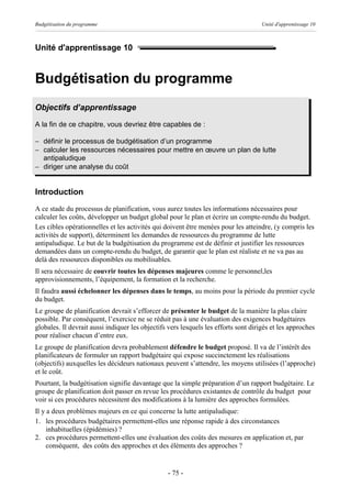 Budgétisation du programme                                                           Unité d'apprentissage 10



Unité d'apprentissage 10


Budgétisation du programme
Objectifs d’apprentissage
A la fin de ce chapitre, vous devriez être capables de :

- définir le processus de budgétisation d’un programme
- calculer les ressources nécessaires pour mettre en œuvre un plan de lutte
  antipaludique
- diriger une analyse du coût


Introduction
A ce stade du processus de planification, vous aurez toutes les informations nécessaires pour
calculer les coûts, développer un budget global pour le plan et écrire un compte-rendu du budget.
Les cibles opérationnelles et les activités qui doivent être menées pour les atteindre, (y compris les
activités de support), déterminent les demandes de ressources du programme de lutte
antipaludique. Le but de la budgétisation du programme est de définir et justifier les ressources
demandées dans un compte-rendu du budget, de garantir que le plan est réaliste et ne va pas au
delà des ressources disponibles ou mobilisables.
Il sera nécessaire de couvrir toutes les dépenses majeures comme le personnel,les
approvisionnements, l’équipement, la formation et la recherche.
Il faudra aussi échelonner les dépenses dans le temps, au moins pour la période du premier cycle
du budget.
Le groupe de planification devrait s’efforcer de présenter le budget de la manière la plus claire
possible. Par conséquent, l’exercice ne se réduit pas à une évaluation des exigences budgétaires
globales. Il devrait aussi indiquer les objectifs vers lesquels les efforts sont dirigés et les approches
pour réaliser chacun d’entre eux.
Le groupe de planification devra probablement défendre le budget proposé. Il va de l’intérêt des
planificateurs de formuler un rapport budgétaire qui expose succinctement les réalisations
(objectifs) auxquelles les décideurs nationaux peuvent s’attendre, les moyens utilisées (l’approche)
et le coût.
Pourtant, la budgétisation signifie davantage que la simple préparation d’un rapport budgétaire. Le
groupe de planification doit passer en revue les procédures existantes de contrôle du budget pour
voir si ces procédures nécessitent des modifications à la lumière des approches formulées.
Il y a deux problèmes majeurs en ce qui concerne la lutte antipaludique:
1. les procédures budgétaires permettent-elles une réponse rapide à des circonstances
     inhabituelles (épidémies) ?
2. ces procédures permettent-elles une évaluation des coûts des mesures en application et, par
     conséquent, des coûts des approches et des éléments des approches ?


                                                 - 75 -
 