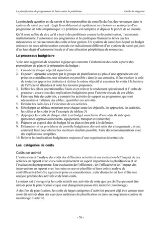 La planification de programmes de lutte contre le paludisme                             Guide du stagiaire


La principale question est de savoir si les responsables du contrôle du flux des ressources dans le
système de santé peuvent réagir favorablement et rapidement aux besoins en ressources d’un
programme de lutte antipaludique. Ce problème est complexe et dépasse la portée de ce module.
Qu’il nous suffise de dire qu’il a trait à des problèmes comme la décentralisation, l’autonomie
institutionnelle, l’autonomie des programmes et les politiques financières telles que les
mécanismes de recouvrement des coûts et leur gestion. Un système de santé dans lequel un budget
ordinaire est sous administration centrale est radicalement différent d’un système de santé qui jouit
d’un haut degré d’autonomie locale et d’une allocation périphérique de ressources.
Le processus budgétaire
Voici une suggestion de séquence logique qui concerne l’élaboration des coûts à partir des
propositions du plan et la préparation du budget :
1. Considérer chaque objectif séparément
2. Exposer l’approche acceptée par le groupe de planification (si plus d’une approche ont été
    prises en considération, une sélection est possible ; dans le cas contraire, il faut évaluer le coût
    de toutes les approches destinées à réaliser le même objectif et examiner les coûts à la lumière
    de l’efficacité attendue) et noter les mesures proposées.
3. Définir les cibles opérationnelles fixées et en relever le rendement opérationnel et l’ ordre de
    grandeur ; ceux-ci ont des implications budgétaires pour l’atteinte réussie de ces cibles.
4. Faire une liste des activités, y compris les activités de support au programme, qui sont
    nécessaires à l’atteinte des cibles ; quantifier ces activités.
5. Déduire les coûts liés à l’exécution de ces activités.
6. Développer un tableau montrant pour chaque strate les objectifs, les approches, les activités,
    les cibles et les coûts (voir l’exemple du tableau 5)
7. Appliquer les coûts de chaque cible à un budget sous forme d’une série de rubriques
    (personnel, approvisionnements, équipement, transport et recherche)
8. Préparer un exposé clair du budget lié au plan et être prêt à le défendre.
9. Déterminer si les procédures de contrôle budgétaires doivent subir des changements ; si oui,
    comment faire pour obtenir les meilleurs résultats possible. Faire des recommandations avec
    des explications complètes.
10. Relever les implications budgétaires majeures d’une organisation décentralisée.

Les catégories de coûts

Coûts par activité
L’estimation et l’analyse des coûts des différentes activités et une évaluation de l’impact de ces
activités en rapport avec leurs coûts représentent un aspect important de la planification et de
l’évaluation du programme. Une évaluation de l’efficience , de l’efficacité et de l’impact des
interventions en rapport avec leur mise en œuvre planifiée et leurs coûts (analyse de
coût/efficacité) doit être également prise en considération ; cette démarche est loin d’être une
analyse générale des activités et de leurs coûts.
Le mieux est d’enregistrer les coûts relatifs aux activités de sorte que ces chiffres puissent être
utilisés pour la planification et que tout changement puisse être identifié (monitorage).
A des fins de planification, les coûts de larges catégories d’activités peuvent déjà être connus pour
avoir été utilisés dans des exercices antérieurs de planification ou dans un programme continu de
monitorage d’activité.




                                                      - 76 -
 