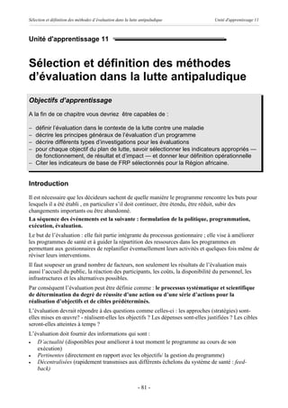 Sélection et définition des méthodes d’évaluation dans la lutte antipaludique        Unité d'apprentissage 11



Unité d'apprentissage 11


Sélection et définition des méthodes
d’évaluation dans la lutte antipaludique
Objectifs d’apprentissage
A la fin de ce chapitre vous devriez être capables de :

- définir l’évaluation dans le contexte de la lutte contre une maladie
- décrire les principes généraux de l’évaluation d’un programme
- décrire différents types d’investigations pour les évaluations
- pour chaque objectif du plan de lutte, savoir sélectionner les indicateurs appropriés —
  de fonctionnement, de résultat et d’impact — et donner leur définition opérationnelle
- Citer les indicateurs de base de FRP sélectionnés pour la Région africaine.


Introduction
Il est nécessaire que les décideurs sachent de quelle manière le programme rencontre les buts pour
lesquels il a été établi , en particulier s’il doit continuer, être étendu, être réduit, subir des
changements importants ou être abandonné.
La séquence des événements est la suivante : formulation de la politique, programmation,
exécution, évaluation.
Le but de l’évaluation : elle fait partie intégrante du processus gestionnaire ; elle vise à améliorer
les programmes de santé et à guider la répartition des ressources dans les programmes en
permettant aux gestionnaires de replanifier éventuellement leurs activités et quelques fois même de
réviser leurs interventions.
Il faut soupeser un grand nombre de facteurs, non seulement les résultats de l’évaluation mais
aussi l’accueil du public, la réaction des participants, les coûts, la disponibilité du personnel, les
infrastructures et les alternatives possibles.
Par conséquent l’évaluation peut être définie comme : le processus systématique et scientifique
de détermination du degré de réussite d’une action ou d’une série d’actions pour la
réalisation d’objectifs et de cibles prédéterminés.
L’évaluation devrait répondre à des questions comme celles-ci : les approches (stratégies) sont-
elles mises en œuvre? - réalisent-elles les objectifs ? Les dépenses sont-elles justifiées ? Les cibles
seront-elles atteintes à temps ?
L’évaluation doit fournir des informations qui sont :
·  D’actualité (disponibles pour améliorer à tout moment le programme au cours de son
   exécution)
·  Pertinentes (directement en rapport avec les objectifs/ la gestion du programme)
·  Décentralisées (rapidement transmises aux différents échelons du système de santé : feed-
   back)


                                                              - 81 -
 