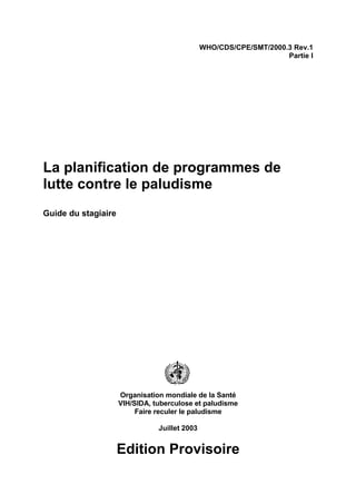 WHO/CDS/CPE/SMT/2000.3 Rev.1
                                                                    Partie I




La planification de programmes de
lutte contre le paludisme
Guide du stagiaire




                     Organisation mondiale de la Santé
                     VIH/SIDA, tuberculose et paludisme
                          Faire reculer le paludisme

                                Juillet 2003


                     Edition Provisoire
 