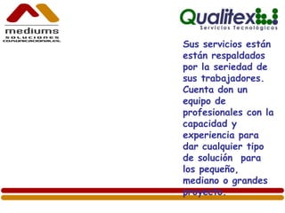 Sus servicios están
están respaldados
por la seriedad de
sus trabajadores.
Cuenta don un
equipo de
profesionales con la
capacidad y
experiencia para
dar cualquier tipo
de solución para
los pequeño,
mediano o grandes
proyecto.
 