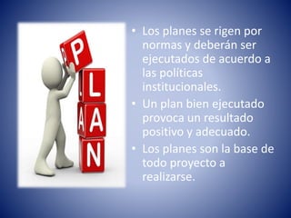 • Los planes se rigen por
normas y deberán ser
ejecutados de acuerdo a
las políticas
institucionales.
• Un plan bien ejecutado
provoca un resultado
positivo y adecuado.
• Los planes son la base de
todo proyecto a
realizarse.
