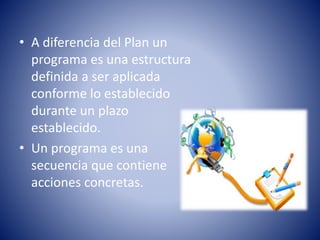 • A diferencia del Plan un
programa es una estructura
definida a ser aplicada
conforme lo establecido
durante un plazo
establecido.
• Un programa es una
secuencia que contiene
acciones concretas.
