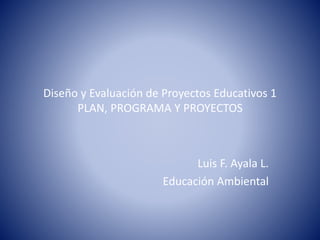 Diseño y Evaluación de Proyectos Educativos 1
PLAN, PROGRAMA Y PROYECTOS
Luis F. Ayala L.
Educación Ambiental
 