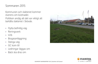 NOVAPOINT ANVÄNDARTRÄFF 2016 │Stockholm 28-29 januari
Kommunen och slakteriet kommer
överens om kostnader.
Politiken ansåg att det var viktigt att
behålla slakteriet i Skövde.
• Flytta befintlig väg
• Reningsverk
• V26
• Biogasanläggning
• Stänga väg
• GC kom till
• Ledningar läggas om
• Bäck ska dras om
Sommaren 2015
 
