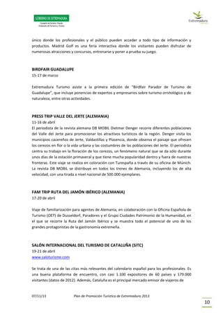 07/11/13 Plan de Promoción Turística de Extremadura 2013
10
único donde los profesionales y el público pueden acceder a todo tipo de información y
productos. Madrid Golf es una feria interactiva donde los visitantes pueden disfrutar de
numerosas atracciones y concursos, entrenarse y poner a prueba su juego.
BIRDFAIR GUADALUPE
15-17 de marzo
Extremadura Turismo asiste a la primera edición de “Birdfair Parador de Turismo de
Guadalupe”, que incluye ponencias de expertos y empresarios sobre turismo ornitológico y de
naturaleza, entre otras actividades.
PRESS TRIP VALLE DEL JERTE (ALEMANIA)
11-16 de abril
El periodista de la revista alemana DB MOBIL Dietmar Denger recorre diferentes poblaciones
del Valle del Jerte para promocionar los atractivos turísticos de la región. Denger visita los
municipios cacereños de Jerte, Valdastillas y Plasencia, donde observa el paisaje que ofrecen
los cerezos en flor o la vida urbana y las costumbres de las poblaciones del Jerte. El periodista
centra su trabajo en la floración de los cerezos, un fenómeno natural que se da sólo durante
unos días de la estación primaveral y que tiene mucha popularidad dentro y fuera de nuestras
fronteras. Este viaje se realiza en coloración con Turespaña a través de su oficina de Múnich.
La revista DB MOBIL se distribuye en todos los trenes de Alemania, incluyendo los de alta
velocidad, con una tirada a nivel nacional de 500.000 ejemplares.
FAM TRIP RUTA DEL JAMÓN IBÉRICO (ALEMANIA)
17-20 de abril
Viaje de familiarización para agentes de Alemania, en colaboración con la Oficina Española de
Turismo (OET) de Dusseldorf, Paradores y el Grupo Ciudades Patrimonio de la Humanidad, en
el que se recorre la Ruta del Jamón Ibérico y se muestra todo el potencial de uno de los
grandes protagonistas de la gastronomía extremeña.
SALÓN INTERNACIONAL DEL TURISMO DE CATALUÑA (SITC)
19-21 de abril
www.saloturisme.com
Se trata de una de las citas más relevantes del calendario español para los profesionales. Es
una buena plataforma de encuentro, con casi 1.100 expositores de 60 países y 179.000
visitantes (datos de 2012). Además, Cataluña es el principal mercado emisor de viajeros de
 