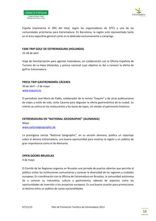 07/11/13 Plan de Promoción Turística de Extremadura 2013
11
España (representa el 28% del total, según los organizadores de SITC) y una de las
comunidades prioritarias para Extremadura. En Barcelona, la región está representada tanto
en el área expositiva general como en la dedicada exclusivamente a campings.
FAM TRIP GOLF DE EXTREMADURA (HOLANDA)
25-28 de abril
Viaje de familiarización para agentes holandeses, en colaboración con la Oficina Española de
Turismo de La Haya (Holanda), y prensa nacional cuyo objetivo es dar a conocer la oferta de
golf en Extremadura.
PRESS TRIP GASTRONOMÍA CÁCERES
30 de abril – 2 de mayo
www.esquire.es
El periodista José María de Pablo, colaborador de la revista “Esquire” y de otras publicaciones
de viajes y estilo de vida, visita Cáceres para degustar la oferta gastronómica de la ciudad. Su
interés se centra en los restaurantes y los bares de tapas, sin olvidar el patrimonio histórico.
EXTREMADURA EN “NATIONAL GEOGRAPHIC” (ALEMANIA)
Mayo
www.nationalgeographic.de
La prestigiosa revista “National Geographic”, en su versión alemana, publica un reportaje
sobre el destino Extremadura, una buena oportunidad para mostrar la región a un público de
gran importancia como el de Alemania.
OPEN DOORS BRUSELAS
4 de mayo
El Comité de las Regiones organiza en Bruselas una jornada de puertas abiertas que permite al
público visitar las instituciones comunitarias y conocer la diversidad de las regiones y ciudades
europeas. En coordinación con la Oficina de Extremadura en Bruselas, la comunidad autónoma
da a conocer su naturaleza, cultura y gastronomía, además de aspectos como las
oportunidades de inversión o los proyectos europeos. Es una buena ocasión para promocionar
el destino entre un público de varias nacionalidades.
 