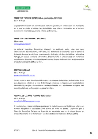 07/11/13 Plan de Promoción Turística de Extremadura 2013
12
PRESS TRIP TURISMO EXPERIENCIAL (ALEMANIA-AUSTRIA)
10-14 de mayo
Viaje de familiarización con periodistas de Alemania y Austria, en colaboración con Turespaña,
en el que se darán a conocer las posibilidades que ofrece Extremadura en el turismo
experiencial: naturaleza y aventura, cultura, gastronomía…
PRESS TRIP CICLOTURISMO (HOLANDA)
11 de mayo
www.cyclingeurope.nl
La editorial holandesa Benjaminse Uitgeverij ha publicado varias guías con rutas
internacionales de cicloturismo, entre ellas, una de Holanda a Barcelona y otra de Gerona a
Andalucía. Prepara la edición de otras dos guías dedicadas a la Ruta de la Plata y a España y
Portugal, en las que aparecerá Extremadura. El cicloturismo es una actividad con numerosos
seguidores en Holanda y en otros países del centro y el norte de Europa. Esta acción se realiza
en colaboración con la OET de La Haya.
SCOTTISH BIRDFAIR
11-12 de mayo
www.scottishbirdfair.org.uk
Escocia, como el resto del Reino Unido, cuenta con miles de aficionados a la observación de las
aves. La primera edición de la Feria de Ornitología celebrada en Hopetoun, en los alrededores
de Edimburgo, atrajo a 4.500 visitantes y 85 expositores en 2012. El certamen incluye un área
expositiva, talleres, conferencias y paseos al aire libre.
FESTIVAL DE LAS AVES “CIUDAD DE CÁCERES”
17-19 de mayo
www.festivaldelasavescaceres.com
El evento incluye rutas ornitológicas guiadas por la ciudad monumental de Cáceres, talleres, un
maratón fotográfico y actividades para público de todas las edades. Organizado por la
Dirección General de Turismo, se desarrolla en una ciudad que es, al mismo tiempo, un
enclave Patrimonio de la Humanidad y una Zona de Especial Protección de Aves (ZEPA).
 