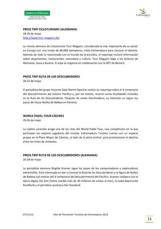 07/11/13 Plan de Promoción Turística de Extremadura 2013
13
PRESS TRIP CICLOTURISMO (ALEMANIA)
18-26 de mayo
http://www.tour-magazin.de/
La revista alemana de cicloturismo Tour Magazin, considerada la más importante de su sector
en Europa con una tirada de 80.000 ejemplares, visita Extremadura para conocer el destino.
Además de todo lo relacionado con el mundo de la bicicleta, el reportaje incluirá información
sobre alojamientos, restaurantes, naturaleza y cultura. Tour Magazin llega a los lectores de
Alemania, Suiza y Austria. El viaje se organiza en colaboración con la OET de Múnich.
PRESS TRIP RUTA DE LOS DESCUBRIDORES
20-23 de mayo
El periodista del grupo Vocento Galo Martín Aparicio realiza un reportaje sobre el V centenario
del descubrimiento del océano Pacífico y, por tal motivo, recorre varias localidades incluidas
en la Ruta de los Descubridores. Después de visitar Extremadura, su intención es seguir los
pasos de Vasco Núñez de Balboa en Panamá.
WORLD PADEL TOUR CÁCERES
20-26 de mayo
La capital cacereña acoge una de las citas del World Padel Tour, una competición en la que
participan los mejores jugadores del mundo. Extremadura Turismo cuenta con un espacio
propio en la Plaza Mayor de Cáceres, al lado de la pista central, para promocionar el destino
entre los miles de visitantes.
PRESS TRIP RUTA DE LOS DESCUBRIDORES (ALEMANIA)
26-28 de mayo
La periodista alemana Brigitte Kramer sigue los pasos de los conquistadores y exploradores
extremeños. Está interesada en dar a conocer la Ruta de los Descubridores y la figura de Núñez
de Balboa con motivo del V centenario del descubrimiento del Pacífico. Kramer colabora con el
diario digital Die Zeit Online (recibe más de 30 millones de visitas al mes), la radio Bayerische
Rundfunk y el periódico austriaco Der Standard.
 