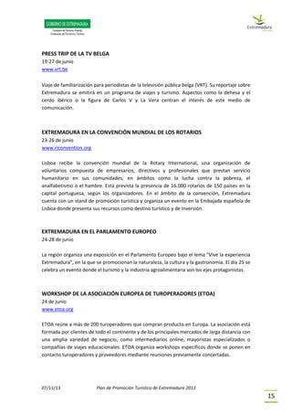 07/11/13 Plan de Promoción Turística de Extremadura 2013
15
PRESS TRIP DE LA TV BELGA
19-27 de junio
www.vrt.be
Viaje de familiarización para periodistas de la televisión pública belga (VRT). Su reportaje sobre
Extremadura se emitirá en un programa de viajes y turismo. Aspectos como la dehesa y el
cerdo ibérico o la figura de Carlos V y La Vera centran el interés de este medio de
comunicación.
EXTREMADURA EN LA CONVENCIÓN MUNDIAL DE LOS ROTARIOS
23-26 de junio
www.riconvention.org
Lisboa recibe la convención mundial de la Rotary International, una organización de
voluntarios compuesta de empresarios, directivos y profesionales que prestan servicio
humanitario en sus comunidades, en ámbitos como la lucha contra la pobreza, el
analfabetismo o el hambre. Está prevista la presencia de 16.000 rotarios de 150 países en la
capital portuguesa, según los organizadores. En el ámbito de la convención, Extremadura
cuenta con un stand de promoción turística y organiza un evento en la Embajada española de
Lisboa donde presenta sus recursos como destino turístico y de inversión.
EXTREMADURA EN EL PARLAMENTO EUROPEO
24-28 de junio
La región organiza una exposición en el Parlamento Europeo bajo el lema “Vive la experiencia
Extremadura”, en la que se promocionan la naturaleza, la cultura y la gastronomía. El día 25 se
celebra un evento donde el turismo y la industria agroalimentaria son los ejes protagonistas.
WORKSHOP DE LA ASOCIACIÓN EUROPEA DE TUROPERADORES (ETOA)
24 de junio
www.etoa.org
ETOA reúne a más de 200 turoperadores que compran producto en Europa. La asociación está
formada por clientes de todo el continente y de los principales mercados de larga distancia con
una amplia variedad de negocio, como intermediarios online, mayoristas especializados o
compañías de viajes educacionales. ETOA organiza workshops específicos donde se ponen en
contacto turoperadores y proveedores mediante reuniones previamente concertadas.
 