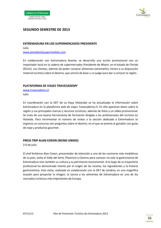 07/11/13 Plan de Promoción Turística de Extremadura 2013
16
SEGUNDO SEMESTRE DE 2013
EXTREMADURA EN LOS SUPERMERCADOS PRESIDENTE
Julio
www.presidentesupermarkets.com
En colaboración con Extremadura Avante, se desarrolla una acción promocional con un
importador local en la cadena de supermercados Presidente de Miami, en el estado de Florida
(EEUU). Los clientes, además de poder comprar alimentos extremeños, tienen a su disposición
material turístico sobre el destino, que servirá de base a un juego para dar a conocer la región.
PLATAFORMA DE VIAJES TRAVECADEMY
www.travecademy.nl
Julio
En coordinación con la OET de La Haya (Holanda) se ha actualizado la información sobre
Extremadura en la plataforma web de viajes Travecademy.nl. En ella aparecen datos sobre la
región y sus principales marcas y recursos turísticos, además de fotos y un vídeo promocional.
Se trata de una buena herramienta de formación dirigida a los profesionales del turismo en
Holanda. Para incrementar el número de visitas a la sección dedicada a Extremadura se
organiza un concurso con preguntas sobre el destino, en el que se premia al ganador con guías
de viaje y productos gourmet.
PRESS TRIP ALAN COXON (REINO UNIDO)
2-6 de julio
El chef británico Alan Coxon, presentador de televisión y uno de los cocineros más mediáticos
de su país, visita el Valle del Jerte, Plasencia y Cáceres para conocer no solo la gastronomía de
Extremadura sino también su cultura y su patrimonio monumental. A lo largo de su trayectoria
profesional ha demostrado interés por el origen de las recetas, los ingredientes y la historia
gastronómica. Esta visita, realizada en colaboración con la OET de Londres, es una magnífica
ocasión para proyectar la imagen, la cocina y los alimentos de Extremadura en uno de los
mercados turísticos más importantes de Europa.
 