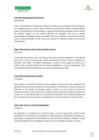 07/11/13 Plan de Promoción Turística de Extremadura 2013
17
FAM TRIP GEOPARQUE RECEPTIVOS
23-24 de julio
Viaje de familiarización al Geoparque Villuercas-Jara-Ibores para receptivos de Extremadura,
con el objetivo de dar a conocer este territorio de la provincia de Cáceres. Los participantes
visitan el Real Monasterio de Guadalupe y lugares de extraordinaria riqueza natural, además
de descubrir algunos de los cuarenta geositios de indudable valor por su riqueza
paleontológica, sus pliegues y fallas, su pasado minero o por constituir un monumento natural,
como la cueva de Castañar de Ibor, que se da a conocer al visitante a través de su centro de
interpretación.
PRESS TRIP FESTIVAL DE TEATRO CLÁSICO (ITALIA)
27 de julio
El periodista Saul Stucchi, de la web italiana de turismo cultural Alibionline.it, visita Mérida
para asistir a una de las obras del Festival Internacional de Teatro Clásico de Mérida, en
concreto, “Julio César”, de William Shakespeare, y recorrer varios lugares de interés de la
ciudad, como el Museo Nacional de Arte Romano (MNAR) y el conjunto arqueológico. Esta
revista digital difunde contenidos de arte, literatura, gastronomía y viajes.
FAM TRIP DESCENSO DEL ALAGÓN
4 de agosto
Coria celebra la 6ª edición del descenso del río Alagón, una de las citas más importantes del
calendario estival de turismo deportivo y de naturaleza en Extremadura. Cientos de personas
participan en esta prueba con piraguas, kayaks y canoas, en la que se ponen en valor los
recursos naturales y turísticos de la zona. El descenso discurre entre el puente de la Macarrona
y Coria, con un recorrido de 18,8 km. Está prevista la promoción online mediante generación
de contenidos, entre los que destaca la grabación de un vídeo del evento y la oferta turística.
PRESS TRIP RUTA DE LOS DESCUBRIDORES
5-9 agosto
Un periodista y un fotógrafo de la web de viajes y turismo Expreso.info recorren varias
localidades de la Ruta de los Descubridores en el año dedicado a Vasco Núñez de Balboa y su
gran hazaña: el descubrimiento del Pacífico en 1513. Jerez de los Caballeros, Medellín, Trujillo,
Guadalupe, Mérida, Cáceres y Badajoz son algunas de las localidades incluidas en la visita.
 
