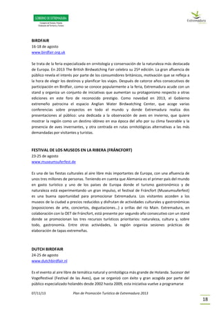07/11/13 Plan de Promoción Turística de Extremadura 2013
18
BIRDFAIR
16-18 de agosto
www.birdfair.org.uk
Se trata de la feria especializada en ornitología y conservación de la naturaleza más destacada
de Europa. En 2013 The British Birdwatching Fair celebra su 25ª edición. La gran afluencia de
público revela el interés por parte de los consumidores británicos, motivación que se refleja a
la hora de elegir los destinos y planificar los viajes. Después de catorce años consecutivos de
participación en Birdfair, como se conoce popularmente a la feria, Extremadura acude con un
stand y organiza un conjunto de iniciativas que aumentan su protagonismo respecto a otras
ediciones en este foro de reconocido prestigio. Como novedad en 2013, el Gobierno
extremeño patrocina el espacio Anglian Water Birdwatching Center, que acoge varias
conferencias sobre proyectos en todo el mundo y donde Extremadura realiza dos
presentaciones al público: una dedicada a la observación de aves en invierno, que quiere
mostrar la región como un destino idóneo en esa época del año por su clima favorable y la
presencia de aves invernantes, y otra centrada en rutas ornitológicas alternativas a las más
demandadas por visitantes y turistas.
FESTIVAL DE LOS MUSEOS EN LA RIBERA (FRÁNCFORT)
23-25 de agosto
www.museumsuferfest.de
Es una de las fiestas culturales al aire libre más importantes de Europa, con una afluencia de
unos tres millones de personas. Teniendo en cuenta que Alemania es el primer país del mundo
en gasto turístico y uno de los países de Europa donde el turismo gastronómico y de
naturaleza está experimentando un gran impulso, el festival de Fráncfort (Museumsuferfest)
es una buena oportunidad para promocionar Extremadura. Los visitantes acceden a los
museos de la ciudad a precios reducidos y disfrutan de actividades culturales y gastronómicas
(exposiciones de arte, conciertos, degustaciones…) a orillas del río Main. Extremadura, en
colaboración con la OET de Fráncfort, está presente por segundo año consecutivo con un stand
donde se promocionan los tres recursos turísticos prioritarios: naturaleza, cultura y, sobre
todo, gastronomía. Entre otras actividades, la región organiza sesiones prácticas de
elaboración de tapas extremeñas.
DUTCH BIRDFAIR
24-25 de agosto
www.dutchbirdfair.nl
Es el evento al aire libre de temática natural y ornitológica más grande de Holanda. Sucesor del
Vogelfestival (Festival de las Aves), que se organizó con éxito y gran acogida por parte del
público especializado holandés desde 2002 hasta 2009, esta iniciativa vuelve a programarse
 