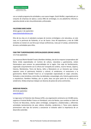 07/11/13 Plan de Promoción Turística de Extremadura 2013
19
con un amplio programa de actividades y una nueva imagen. Dutch Birdfair, organizado por un
conjunto de empresas de óptica y varias ONG de ornitología, es una plataforma informal y
operativa donde se dan cita profesionales y aficionados.
FALSTERBO BIRD SHOW
30 de agosto-1 de septiembre
www.falsterbobirdshow.com
Otra de las citas en el calendario europeo de turismo ornitológico y de naturaleza, en este
caso, en la península de Falsterbo, al sur de Suecia. Unos 40 expositores y más de 5.000
visitantes se reúnen en una feria que incluye conferencias, rutas por el campo, avistamientos
de aves y actividades para niños.
FAM TRIP TUROPERADORES ESPECIALIZADOS (REINO UNIDO)
13-17 de septiembre
Las empresas Martin Randall Travel y Ramblers Holidays, dos de los mayores turoperadores del
Reino Unido especializados en turismo de cultura, naturaleza y gastronomía, visitan
Extremadura para conocer las potencialidades de la región. Este viaje de familiarización,
organizado conjuntamente con la oficina de Turespaña de Londres, recorre Hervás, Cáparra,
Cáceres, Montánchez, Tierra de Barros, Zafra y Monesterio en un itinerario que incluye
aspectos como el patrimonio histórico y cultural, el senderismo, el enoturismo y la
gastronomía. Martin Randall Travel es un turoperador especializado en viajes culturales,
festivales y rutas temáticas, entre ellas, las dedicadas a arqueología, arte, historia, gastronomía
o arquitectura. Ramblers Holidays, por su parte, basa una gran parte de su oferta en el
senderismo. Ambas empresas trabajan con decenas de países de varios continentes.
BIRDFAIR FRANCIA
20-22 de septiembre
www.birdfair.fr
La Ligue pour la Protection des Oiseaux (LPO), una organización centenaria con 45.000 socios,
organiza el Festival Birdfair France en Paimboeuf, cerca de Nantes, que combina un Salón de
Turismo de Naturaleza, charlas sobre ornitología, ecologismo y biodiversidad, y diferentes
actividades (avistamientos de aves, talleres infantiles, senderismo…). Tiene como objetivo
promocionar este tipo de turismo y concienciar al visitante sobre la importancia de un
desarrollo sostenible.
 