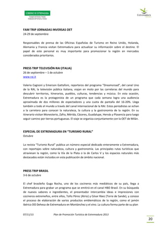 07/11/13 Plan de Promoción Turística de Extremadura 2013
20
FAM TRIP JORNADAS INVERSAS OET
24-29 de septiembre
Responsables de prensa de las Oficinas Españolas de Turismo en Reino Unido, Holanda,
Alemania y Francia visitan Extremadura para actualizar su información sobre el destino. El
papel de este personal es muy importante para promocionar la región en mercados
considerados prioritarios.
PRESS TRIP TELEVISIÓN RAI (ITALIA)
26 de septiembre – 1 de octubre
www.rai.it
Valeria Cagnoni y Emerson Gattafoni, reporteros del programa “Dreamsroad”, del canal Uno
de la RAI, la televisión pública italiana, viajan en moto por las carreteras del mundo para
descubrir territorios, itinerarios, pueblos, culturas, tendencias y música. En esta ocasión,
Extremadura es la protagonista de un programa que cada semana logra una audiencia
aproximada de dos millones de espectadores y una cuota de pantalla del 16-20%. Llega
también a todo el mundo a través del canal internacional de la RAI. Estos periodistas se echan
a la carretera para conocer la naturaleza, la cultura y la gastronomía de la región. En su
itinerario visitan Monesterio, Zafra, Mérida, Cáceres, Guadalupe, Hervás y Plasencia para luego
seguir camino por tierras portuguesas. El viaje se organiza conjuntamente con la OET de Milán.
ESPECIAL DE EXTREMADURA EN “TURISMO RURAL”
Octubre
La revista “Turismo Rural” publica un número especial dedicado enteramente a Extremadura,
con reportajes sobre naturaleza, cultura y gastronomía. Las principales rutas turísticas que
atraviesan la región, como la Vía de la Plata o la de Carlos V y los espacios naturales más
destacados están incluidos en esta publicación de ámbito nacional.
PRESS TRIP BRASIL
3-6 de octubre
El chef brasileño Guga Rocha, uno de los cocineros más mediáticos de su país, llega a
Extremadura para grabar un programa que se emitirá en el canal HBO Brasil. En su búsqueda
de nuevos sabores e ingredientes, el presentador intercambia ideas e impresiones con
cocineros extremeños, entre ellos, Toño Pérez (Atrio) y César Ráez (Torre de Sande), y conoce
el proceso de elaboración de varios productos emblemáticos de la región, como el jamón
ibérico DO Dehesa de Extremadura en Montánchez y el vino. La cultura forma parte de su plan
 