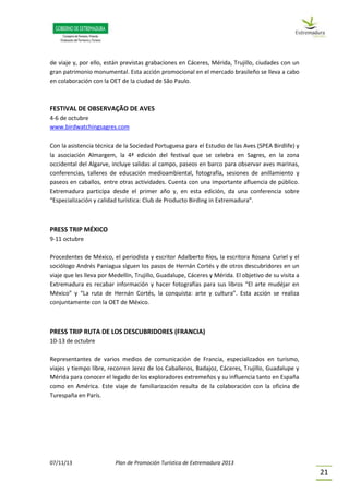 07/11/13 Plan de Promoción Turística de Extremadura 2013
21
de viaje y, por ello, están previstas grabaciones en Cáceres, Mérida, Trujillo, ciudades con un
gran patrimonio monumental. Esta acción promocional en el mercado brasileño se lleva a cabo
en colaboración con la OET de la ciudad de São Paulo.
FESTIVAL DE OBSERVAÇÃO DE AVES
4-6 de octubre
www.birdwatchingsagres.com
Con la asistencia técnica de la Sociedad Portuguesa para el Estudio de las Aves (SPEA Birdlife) y
la asociación Almargem, la 4ª edición del festival que se celebra en Sagres, en la zona
occidental del Algarve, incluye salidas al campo, paseos en barco para observar aves marinas,
conferencias, talleres de educación medioambiental, fotografía, sesiones de anillamiento y
paseos en caballos, entre otras actividades. Cuenta con una importante afluencia de público.
Extremadura participa desde el primer año y, en esta edición, da una conferencia sobre
“Especialización y calidad turística: Club de Producto Birding in Extremadura”.
PRESS TRIP MÉXICO
9-11 octubre
Procedentes de México, el periodista y escritor Adalberto Ríos, la escritora Rosana Curiel y el
sociólogo Andrés Paniagua siguen los pasos de Hernán Cortés y de otros descubridores en un
viaje que les lleva por Medellín, Trujillo, Guadalupe, Cáceres y Mérida. El objetivo de su visita a
Extremadura es recabar información y hacer fotografías para sus libros “El arte mudéjar en
México” y “La ruta de Hernán Cortés, la conquista: arte y cultura”. Esta acción se realiza
conjuntamente con la OET de México.
PRESS TRIP RUTA DE LOS DESCUBRIDORES (FRANCIA)
10-13 de octubre
Representantes de varios medios de comunicación de Francia, especializados en turismo,
viajes y tiempo libre, recorren Jerez de los Caballeros, Badajoz, Cáceres, Trujillo, Guadalupe y
Mérida para conocer el legado de los exploradores extremeños y su influencia tanto en España
como en América. Este viaje de familiarización resulta de la colaboración con la oficina de
Turespaña en París.
 