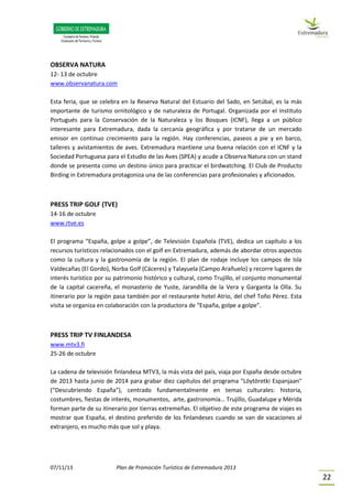 07/11/13 Plan de Promoción Turística de Extremadura 2013
22
OBSERVA NATURA
12- 13 de octubre
www.observanatura.com
Esta feria, que se celebra en la Reserva Natural del Estuario del Sado, en Setúbal, es la más
importante de turismo ornitológico y de naturaleza de Portugal. Organizada por el Instituto
Portugués para la Conservación de la Naturaleza y los Bosques (ICNF), llega a un público
interesante para Extremadura, dada la cercanía geográfica y por tratarse de un mercado
emisor en continuo crecimiento para la región. Hay conferencias, paseos a pie y en barco,
talleres y avistamientos de aves. Extremadura mantiene una buena relación con el ICNF y la
Sociedad Portuguesa para el Estudio de las Aves (SPEA) y acude a Observa Natura con un stand
donde se presenta como un destino único para practicar el birdwatching. El Club de Producto
Birding in Extremadura protagoniza una de las conferencias para profesionales y aficionados.
PRESS TRIP GOLF (TVE)
14-16 de octubre
www.rtve.es
El programa “España, golpe a golpe”, de Televisión Española (TVE), dedica un capítulo a los
recursos turísticos relacionados con el golf en Extremadura, además de abordar otros aspectos
como la cultura y la gastronomía de la región. El plan de rodaje incluye los campos de Isla
Valdecañas (El Gordo), Norba Golf (Cáceres) y Talayuela (Campo Arañuelo) y recorre lugares de
interés turístico por su patrimonio histórico y cultural, como Trujillo, el conjunto monumental
de la capital cacereña, el monasterio de Yuste, Jarandilla de la Vera y Garganta la Olla. Su
itinerario por la región pasa también por el restaurante hotel Atrio, del chef Toño Pérez. Esta
visita se organiza en colaboración con la productora de “España, golpe a golpe”.
PRESS TRIP TV FINLANDESA
www.mtv3.fi
25-26 de octubre
La cadena de televisión finlandesa MTV3, la más vista del país, viaja por España desde octubre
de 2013 hasta junio de 2014 para grabar diez capítulos del programa "Löytöretki Espanjaan"
(“Descubriendo España”), centrado fundamentalmente en temas culturales: historia,
costumbres, fiestas de interés, monumentos, arte, gastronomía… Trujillo, Guadalupe y Mérida
forman parte de su itinerario por tierras extremeñas. El objetivo de este programa de viajes es
mostrar que España, el destino preferido de los finlandeses cuando se van de vacaciones al
extranjero, es mucho más que sol y playa.
 