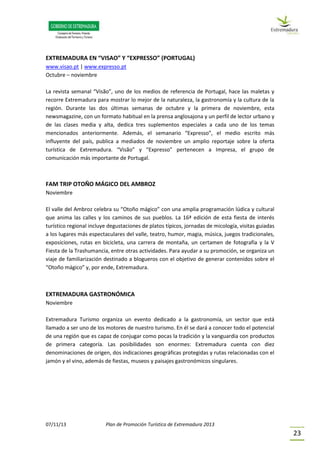 07/11/13 Plan de Promoción Turística de Extremadura 2013
23
EXTREMADURA EN “VISAO” Y “EXPRESSO” (PORTUGAL)
www.visao.pt | www.expresso.pt
Octubre – noviembre
La revista semanal “Visão”, uno de los medios de referencia de Portugal, hace las maletas y
recorre Extremadura para mostrar lo mejor de la naturaleza, la gastronomía y la cultura de la
región. Durante las dos últimas semanas de octubre y la primera de noviembre, esta
newsmagazine, con un formato habitual en la prensa anglosajona y un perfil de lector urbano y
de las clases media y alta, dedica tres suplementos especiales a cada uno de los temas
mencionados anteriormente. Además, el semanario “Expresso”, el medio escrito más
influyente del país, publica a mediados de noviembre un amplio reportaje sobre la oferta
turística de Extremadura. “Visão” y “Expresso” pertenecen a Impresa, el grupo de
comunicación más importante de Portugal.
FAM TRIP OTOÑO MÁGICO DEL AMBROZ
Noviembre
El valle del Ambroz celebra su “Otoño mágico” con una amplia programación lúdica y cultural
que anima las calles y los caminos de sus pueblos. La 16ª edición de esta fiesta de interés
turístico regional incluye degustaciones de platos típicos, jornadas de micología, visitas guiadas
a los lugares más espectaculares del valle, teatro, humor, magia, música, juegos tradicionales,
exposiciones, rutas en bicicleta, una carrera de montaña, un certamen de fotografía y la V
Fiesta de la Trashumancia, entre otras actividades. Para ayudar a su promoción, se organiza un
viaje de familiarización destinado a blogueros con el objetivo de generar contenidos sobre el
“Otoño mágico” y, por ende, Extremadura.
EXTREMADURA GASTRONÓMICA
Noviembre
Extremadura Turismo organiza un evento dedicado a la gastronomía, un sector que está
llamado a ser uno de los motores de nuestro turismo. En él se dará a conocer todo el potencial
de una región que es capaz de conjugar como pocas la tradición y la vanguardia con productos
de primera categoría. Las posibilidades son enormes: Extremadura cuenta con diez
denominaciones de origen, dos indicaciones geográficas protegidas y rutas relacionadas con el
jamón y el vino, además de fiestas, museos y paisajes gastronómicos singulares.
 