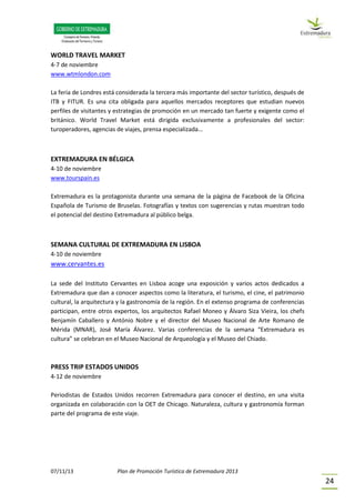 07/11/13 Plan de Promoción Turística de Extremadura 2013
24
WORLD TRAVEL MARKET
4-7 de noviembre
www.wtmlondon.com
La feria de Londres está considerada la tercera más importante del sector turístico, después de
ITB y FITUR. Es una cita obligada para aquellos mercados receptores que estudian nuevos
perfiles de visitantes y estrategias de promoción en un mercado tan fuerte y exigente como el
británico. World Travel Market está dirigida exclusivamente a profesionales del sector:
turoperadores, agencias de viajes, prensa especializada…
EXTREMADURA EN BÉLGICA
4-10 de noviembre
www.tourspain.es
Extremadura es la protagonista durante una semana de la página de Facebook de la Oficina
Española de Turismo de Bruselas. Fotografías y textos con sugerencias y rutas muestran todo
el potencial del destino Extremadura al público belga.
SEMANA CULTURAL DE EXTREMADURA EN LISBOA
4-10 de noviembre
www.cervantes.es
La sede del Instituto Cervantes en Lisboa acoge una exposición y varios actos dedicados a
Extremadura que dan a conocer aspectos como la literatura, el turismo, el cine, el patrimonio
cultural, la arquitectura y la gastronomía de la región. En el extenso programa de conferencias
participan, entre otros expertos, los arquitectos Rafael Moneo y Álvaro Siza Vieira, los chefs
Benjamín Caballero y António Nobre y el director del Museo Nacional de Arte Romano de
Mérida (MNAR), José María Álvarez. Varias conferencias de la semana “Extremadura es
cultura” se celebran en el Museo Nacional de Arqueología y el Museo del Chiado.
PRESS TRIP ESTADOS UNIDOS
4-12 de noviembre
Periodistas de Estados Unidos recorren Extremadura para conocer el destino, en una visita
organizada en colaboración con la OET de Chicago. Naturaleza, cultura y gastronomía forman
parte del programa de este viaje.
 