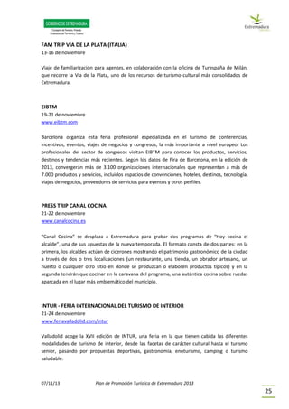 07/11/13 Plan de Promoción Turística de Extremadura 2013
25
FAM TRIP VÍA DE LA PLATA (ITALIA)
13-16 de noviembre
Viaje de familiarización para agentes, en colaboración con la oficina de Turespaña de Milán,
que recorre la Vía de la Plata, uno de los recursos de turismo cultural más consolidados de
Extremadura.
EIBTM
19-21 de noviembre
www.eibtm.com
Barcelona organiza esta feria profesional especializada en el turismo de conferencias,
incentivos, eventos, viajes de negocios y congresos, la más importante a nivel europeo. Los
profesionales del sector de congresos visitan EIBTM para conocer los productos, servicios,
destinos y tendencias más recientes. Según los datos de Fira de Barcelona, en la edición de
2013, convergerán más de 3.100 organizaciones internacionales que representan a más de
7.000 productos y servicios, incluidos espacios de convenciones, hoteles, destinos, tecnología,
viajes de negocios, proveedores de servicios para eventos y otros perfiles.
PRESS TRIP CANAL COCINA
21-22 de noviembre
www.canalcocina.es
“Canal Cocina” se desplaza a Extremadura para grabar dos programas de “Hoy cocina el
alcalde”, una de sus apuestas de la nueva temporada. El formato consta de dos partes: en la
primera, los alcaldes actúan de cicerones mostrando el patrimonio gastronómico de la ciudad
a través de dos o tres localizaciones (un restaurante, una tienda, un obrador artesano, un
huerto o cualquier otro sitio en donde se produzcan o elaboren productos típicos) y en la
segunda tendrán que cocinar en la caravana del programa, una auténtica cocina sobre ruedas
aparcada en el lugar más emblemático del municipio.
INTUR - FERIA INTERNACIONAL DEL TURISMO DE INTERIOR
21-24 de noviembre
www.feriavalladolid.com/intur
Valladolid acoge la XVII edición de INTUR, una feria en la que tienen cabida las diferentes
modalidades de turismo de interior, desde las facetas de carácter cultural hasta el turismo
senior, pasando por propuestas deportivas, gastronomía, enoturismo, camping o turismo
saludable.
 