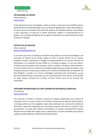07/11/13 Plan de Promoción Turística de Extremadura 2013
26
DÍA NACIONAL DE SOVON
30 de noviembre
www.sovon.nl
El Día Nacional de Sovon está dirigido a todos los socios y voluntarios (unos 8.000) de Sovon
(Dutch Centre for Field Ornithology) como una forma de agradecerles su labor desarrollada en
los censos de aves en Holanda. Esta asociación colabora con entidades públicas, universidades
y otros organismos. Se trata de un evento interesante, debido a la especialización de su
público y por la amplia participación de los agentes implicados en la comercialización de este
producto en Holanda.
FESTIVAL DE LAS GRULLAS
30 de noviembre
www.festivaldelasgrullas.com
Es el evento que cierra el calendario extremeño relacionado con el turismo ornitológico y de
naturaleza. El Festival de las Grullas celebra en 2013 su quinta edición con los mismos
propósitos iniciales: promocionar y divulgar la excepcionalidad de los recursos naturales de
Extremadura y su condición de caso insólito en el contexto europeo, a la vez que educa y
sensibiliza hacia una especie como las grullas. Cultura, tradición, naturaleza, medio ambiente y
turismo van de la mano en el elenco de actividades programadas para todas las edades y tipo
de público durante el festival que se celebra en el entorno de Moheda Alta, en Navalvillar de
Pela (Badajoz). La grulla es un recurso ornitológico importante para Extremadura, ya que
permite desestacionalizar la demanda, pues se encuentra presente en invierno, y hace posible
un mejor reparto territorial de la misma, al llevar turistas fuera de los circuitos más
reconocidos.
CERTAMEN INTERNACIONAL DE CINE TURISMO DE NATURALEZA (CINEXTUR)
5-7 diciembre
www.cinextur.com
Este certamen se celebra en Cáceres y premia los trabajos audiovisuales que muestran la
naturaleza como un recurso turístico. En el festival se proyectan las películas seleccionadas y
se entregan premios en tres categorías: mejor obra audiovisual con una duración máxima de
30 minutos; mejor obra audiovisual con una duración superior a 30 minutos; y premio “Taejo
Internacional” a la mejor obra rodada en Extremadura. El carácter internacional de Cinextur
difunde tanto la imagen de la región como su apuesta por un turismo sostenible que concilia el
respeto al medio ambiente y el desarrollo de esta actividad.
 