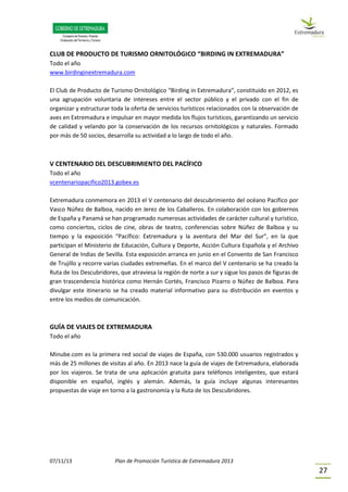 07/11/13 Plan de Promoción Turística de Extremadura 2013
27
CLUB DE PRODUCTO DE TURISMO ORNITOLÓGICO “BIRDING IN EXTREMADURA”
Todo el año
www.birdinginextremadura.com
El Club de Producto de Turismo Ornitológico “Birding in Extremadura”, constituido en 2012, es
una agrupación voluntaria de intereses entre el sector público y el privado con el fin de
organizar y estructurar toda la oferta de servicios turísticos relacionados con la observación de
aves en Extremadura e impulsar en mayor medida los flujos turísticos, garantizando un servicio
de calidad y velando por la conservación de los recursos ornitológicos y naturales. Formado
por más de 50 socios, desarrolla su actividad a lo largo de todo el año.
V CENTENARIO DEL DESCUBRIMIENTO DEL PACÍFICO
Todo el año
vcentenariopacifico2013.gobex.es
Extremadura conmemora en 2013 el V centenario del descubrimiento del océano Pacífico por
Vasco Núñez de Balboa, nacido en Jerez de los Caballeros. En colaboración con los gobiernos
de España y Panamá se han programado numerosas actividades de carácter cultural y turístico,
como conciertos, ciclos de cine, obras de teatro, conferencias sobre Núñez de Balboa y su
tiempo y la exposición “Pacífico: Extremadura y la aventura del Mar del Sur”, en la que
participan el Ministerio de Educación, Cultura y Deporte, Acción Cultura Española y el Archivo
General de Indias de Sevilla. Esta exposición arranca en junio en el Convento de San Francisco
de Trujillo y recorre varias ciudades extremeñas. En el marco del V centenario se ha creado la
Ruta de los Descubridores, que atraviesa la región de norte a sur y sigue los pasos de figuras de
gran trascendencia histórica como Hernán Cortés, Francisco Pizarro o Núñez de Balboa. Para
divulgar este itinerario se ha creado material informativo para su distribución en eventos y
entre los medios de comunicación.
GUÍA DE VIAJES DE EXTREMADURA
Todo el año
Minube.com es la primera red social de viajes de España, con 530.000 usuarios registrados y
más de 25 millones de visitas al año. En 2013 nace la guía de viajes de Extremadura, elaborada
por los viajeros. Se trata de una aplicación gratuita para teléfonos inteligentes, que estará
disponible en español, inglés y alemán. Además, la guía incluye algunas interesantes
propuestas de viaje en torno a la gastronomía y la Ruta de los Descubridores.
 