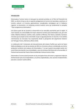 07/11/13 Plan de Promoción Turística de Extremadura 2013
6
Introducción
Extremadura Turismo reúne en esta guía las acciones previstas en el Plan de Promoción de
2013, un año en el que se da un especial protagonismo al turismo de naturaleza y aventura, el
turismo cultural y el turismo gastronómico, considerados estratégicos por el Gobierno
regional. La promoción y el marketing turístico tendrán como eje fundamental la campaña
“Vive la experiencia Extremadura”.
Una buena parte de las acciones se desarrolla en los mercados prioritarios para la región. A
nivel nacional, las comunidades de mayor relevancia turística para Extremadura son, por este
orden, Madrid, Andalucía, Castilla y León, Castilla-La Mancha, País Vasco y Cataluña. Conviene
recordar que el propio turista extremeño ocupa la segunda posición en esta lista. En el ámbito
internacional, los mercados más importantes desde la perspectiva del alojamiento hotelero
son Portugal, Francia, Alemania y Reino Unido.
La celebración del V centenario del descubrimiento del océano Pacífico por parte de Vasco
Núñez de Balboa es uno de los eventos de 2013 en el turismo cultural, considerado uno de los
productos turísticos más maduros de Extremadura. Y es que nuestra comunidad cuenta con
varios focos de atracción muy consolidados, como los enclaves Patrimonio de la Humanidad, el
Festival Internacional de Teatro Clásico de Mérida o la Ruta Vía de la Plata.
Extremadura Turismo estará presente en las principales ferias del sector y organizará viajes de
familiarización para los turoperadores y la prensa especializada, unas acciones fundamentales
para dar a conocer nuestra oferta.
 