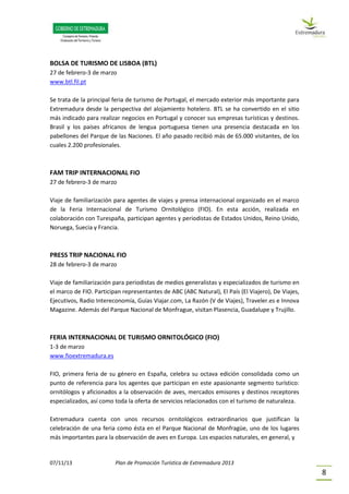 07/11/13 Plan de Promoción Turística de Extremadura 2013
8
BOLSA DE TURISMO DE LISBOA (BTL)
27 de febrero-3 de marzo
www.btl.fil.pt
Se trata de la principal feria de turismo de Portugal, el mercado exterior más importante para
Extremadura desde la perspectiva del alojamiento hotelero. BTL se ha convertido en el sitio
más indicado para realizar negocios en Portugal y conocer sus empresas turísticas y destinos.
Brasil y los países africanos de lengua portuguesa tienen una presencia destacada en los
pabellones del Parque de las Naciones. El año pasado recibió más de 65.000 visitantes, de los
cuales 2.200 profesionales.
FAM TRIP INTERNACIONAL FIO
27 de febrero-3 de marzo
Viaje de familiarización para agentes de viajes y prensa internacional organizado en el marco
de la Feria Internacional de Turismo Ornitológico (FIO). En esta acción, realizada en
colaboración con Turespaña, participan agentes y periodistas de Estados Unidos, Reino Unido,
Noruega, Suecia y Francia.
PRESS TRIP NACIONAL FIO
28 de febrero-3 de marzo
Viaje de familiarización para periodistas de medios generalistas y especializados de turismo en
el marco de FIO. Participan representantes de ABC (ABC Natural), El País (El Viajero), De Viajes,
Ejecutivos, Radio Intereconomía, Guías Viajar.com, La Razón (V de Viajes), Traveler.es e Innova
Magazine. Además del Parque Nacional de Monfrague, visitan Plasencia, Guadalupe y Trujillo.
FERIA INTERNACIONAL DE TURISMO ORNITOLÓGICO (FIO)
1-3 de marzo
www.fioextremadura.es
FIO, primera feria de su género en España, celebra su octava edición consolidada como un
punto de referencia para los agentes que participan en este apasionante segmento turístico:
ornitólogos y aficionados a la observación de aves, mercados emisores y destinos receptores
especializados, así como toda la oferta de servicios relacionados con el turismo de naturaleza.
Extremadura cuenta con unos recursos ornitológicos extraordinarios que justifican la
celebración de una feria como ésta en el Parque Nacional de Monfragüe, uno de los lugares
más importantes para la observación de aves en Europa. Los espacios naturales, en general, y
 