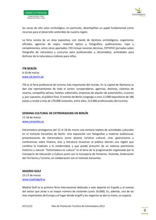 07/11/13 Plan de Promoción Turística de Extremadura 2013
9
las zonas de alto valor ornitológico, en particular, desempeñan un papel fundamental como
recursos para el desarrollo sostenible de nuestra región.
La feria consta de un área expositiva, con stands de destinos ornitológicos, organismos
oficiales, agencias de viajes, material óptico y fotográfico, publicaciones, ropa y
complementos, entre otros apartados. FIO incluye sesiones técnicas, FOTOFIO (jornadas sobre
fotografía de naturaleza y concurso para profesionales y aficionados), actividades para
disfrutar de la naturaleza y talleres para niños.
ITB BERLÍN
6-10 de marzo
www.itb-berlin.de
ITB es la feria profesional de turismo más importante del mundo. En la capital de Alemania se
dan cita representantes de todo el sector: turoperadores, agencias, destinos, sistemas de
reserva, compañías aéreas, hoteles, editoriales, empresas de alquiler de automóviles, cruceros
y, por supuesto, el público final. El evento de Berlín congrega a unos 11.000 expositores de 180
países y recibe a más de 170.000 visitantes, entre ellos, 113.000 profesionales del turismo.
SEMANA CULTURAL DE EXTREMADURA EN BERLÍN
11-18 de marzo
www.cervantes.es
Extremadura protagoniza del 11 al 18 de marzo una semana repleta de actividades culturales
en el Instituto Cervantes de Berlín. Una exposición con fotografías y material audiovisual,
presentaciones de Extremadura como destino turístico cultural, cine, gastronomía y
conferencias sobre historia, arte y literatura muestran al público alemán una región que
combina la tradición y la modernidad, y que puede presumir de un extenso patrimonio
histórico y natural. “Extremadura es cultura” es el lema de la programación organizada por la
Consejería de Educación y Cultura junto con la Consejería de Fomento, Vivienda, Ordenación
del Territorio y Turismo, en colaboración con el Instituto Cervantes.
MADRID GOLF
15-17 de marzo
www.madridgolf.es
Madrid Golf es la primera feria internacional dedicada a este deporte en España y el evento
del sector que atrae a un mayor número de visitantes (unos 16.000). Es, además, una de las
más importantes de Europa y el lugar donde el golf y los negocios se dan la mano, un espacio
 
