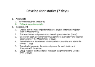 Develop	
  user	
  stories	
  (7	
  days)	
  

1.  Assimilate	
  
    1.  Read	
  course	
  guide	
  chapter	
  3;	
  
    2.  Follow	
  a	
  scenario	
  example.	
  
2.  Experiment	
  
    1.     Choose	
  3	
  of	
  the	
  most	
  important	
  features	
  of	
  your	
  system	
  and	
  register	
  
           them	
  in	
  Moodle	
  Wiki;	
  
    2.     The	
  team	
  leader	
  assigns	
  one	
  story	
  to	
  each	
  group	
  member;	
  (1	
  day).	
  	
  
    3.     Discussion:	
  each	
  group	
  member	
  must	
  comment	
  every	
  story	
  and	
  	
  register	
  
           observaKons	
  in	
  the	
  Moodle	
  Wiki	
  (2	
  days)	
  
    4.     Team	
  leader	
  run	
  a	
  consensus	
  session	
  (online	
  if	
  possible)	
  and	
  adjust	
  the	
  
           stories;	
  (1	
  day)	
  
    5.     Team	
  leader	
  proposes	
  the	
  Kme	
  assignment	
  for	
  each	
  stories	
  and	
  
           discusses	
  with	
  the	
  group;	
  
    6.     Group	
  registers	
  the	
  ﬁnal	
  stories	
  with	
  each	
  assignment	
  in	
  the	
  Moodle	
  
           Wiki.	
  (2	
  days)	
  
 