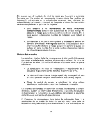 104
De acuerdo con el resultado del nivel de riesgo por fenómeno o amenaza,
formulara con los costos y/o presupuesto correspondiente las medidas de
intervención estructurales o no estructurales sugeridas para minimizar las
vulnerabilidades del proyecto y disminuir los riesgos en el mismo. Dichas medidas
serán contempladas en la ejecución del proyecto.
Con relación a los movimientos en masa (derrumbes,
deslizamientos): Estos no son susceptibles de un total manejo; No
obstante el riesgo que pueden generar si puede ser evitable. Por lo
tanto pueden establecerse medidas de mitigación para reducir el
riesgo.
Con relación a las zonas susceptibles a inundación, efectos de
cambios climáticos e hidrológicos: Estos no son susceptibles de un
total manejo; No obstante el riesgo que pueden generar si puede ser
evitable en cierta medida. Por lo tanto pueden establecerse medidas
de mitigación para reducir el riesgo.
Medidas Estructurales
Los estudios y diseños de la vía, consideran que la intervención física puede
ejecutarse articuladamente mediante el desarrollo o refuerzo de obras de
ingeniería en los sitios críticos identificados en el corredor entre los que se
consideran:
La construcción de obras de estabilización y mejoramiento de la
estructura de pavimento dentro de la faja de dominio de la Vía.
La construcción de obras de drenaje superficial y sub-superficial, para
el control y manejo de aguas de escorrentías adecuadas y seguras.
Obras de control de erosión y estabilidad de sitios críticos
identificados, mediante la construcción de obras de contención.
Los eventos relacionados con remoción en masa, inundaciones y cambios
climáticos, pueden ser intervenidos directamente; se posibilita la reducción
de la amenaza y la reducción de la vulnerabilidad para impedir la ocurrencia
del fenómeno o controlar los efectos del mismo.
El Programa de reubicaciones debe incluir la delimitación física y la
señalización de los suelos de protección por alto riesgo para evitar su
ocupación e integrarlos al programa de rehabilitación, que busca mejorar las
 