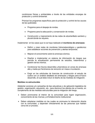 105
condiciones físicas y ambientales a través de las entidades encargas de
protección y control ambiental.
Priorizar los programas específicos para la protección y control de los cauces
de las quebradas:
Programa para el despeje de rondas.
Programa para la adecuación y conservación de rondas.
Construcción y mejoramiento de las redes de alcantarillado sanitario y
pluvial donde se requiera.
Implementar en los casos que no se haya realizado el monitoreo de amenazas:
Definir y crear redes de monitoreo hidrometeorológico y geotécnico
para establecer acciones de prevención y alertas tempranas.
Mejorar el conocimiento sobre la amenaza sísmica.
Diseñar e implementar un sistema de información de riesgos que
permita la actualización permanente de estudios, tratamientos y
gestión de los mismos.
Condicionar los futuros desarrollos urbanísticos en zonas de amenaza
alta y media por fenómenos de remoción en masa e inundación.
Exigir en las solicitudes de licencias de construcción el estudio de
suelos con un análisis detallado de amenazas y riesgos para el futuro
desarrollo, el cual debe incluir el diseño de las medidas de mitigación.
Medidas no estructurales
Adelantar acciones y/o campañas de tipo educativas o de aplicación legislativa de
gestión, organización, educación, etc., para disminuir los efectos de un evento, en
complemento de las medidas estructurales para la mitigación del riesgo.
Deben promoverse al interior de la comunidad para lograr organización,
conocimiento de las mismas y el fortalecimiento institucional.
Deben adoptarse medidas en las cuales se promueve la interacción directa
con la comunidad, y dependen directamente de las personas que habitan
cerca de un proceso.
 