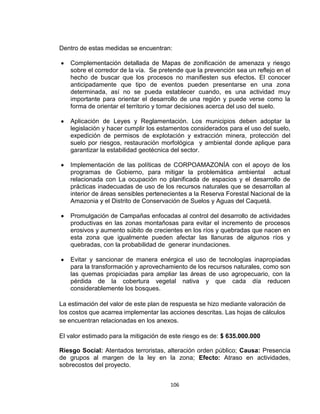 106
Dentro de estas medidas se encuentran:
Complementación detallada de Mapas de zonificación de amenaza y riesgo
sobre el corredor de la vía. Se pretende que la prevención sea un reflejo en el
hecho de buscar que los procesos no manifiesten sus efectos. El conocer
anticipadamente que tipo de eventos pueden presentarse en una zona
determinada, así no se pueda establecer cuando, es una actividad muy
importante para orientar el desarrollo de una región y puede verse como la
forma de orientar el territorio y tomar decisiones acerca del uso del suelo.
Aplicación de Leyes y Reglamentación. Los municipios deben adoptar la
legislación y hacer cumplir los estamentos considerados para el uso del suelo,
expedición de permisos de explotación y extracción minera, protección del
suelo por riesgos, restauración morfológica y ambiental donde aplique para
garantizar la estabilidad geotécnica del sector.
Implementación de las políticas de CORPOAMAZONÍA con el apoyo de los
programas de Gobierno, para mitigar la problemática ambiental actual
relacionada con La ocupación no planificada de espacios y el desarrollo de
prácticas inadecuadas de uso de los recursos naturales que se desarrollan al
interior de áreas sensibles pertenecientes a la Reserva Forestal Nacional de la
Amazonia y el Distrito de Conservación de Suelos y Aguas del Caquetá.
Promulgación de Campañas enfocadas al control del desarrollo de actividades
productivas en las zonas montañosas para evitar el incremento de procesos
erosivos y aumento súbito de crecientes en los ríos y quebradas que nacen en
esta zona que igualmente pueden afectar las llanuras de algunos ríos y
quebradas, con la probabilidad de generar inundaciones.
Evitar y sancionar de manera enérgica el uso de tecnologías inapropiadas
para la transformación y aprovechamiento de los recursos naturales, como son
las quemas propiciadas para ampliar las áreas de uso agropecuario, con la
pérdida de la cobertura vegetal nativa y que cada día reducen
considerablemente los bosques.
La estimación del valor de este plan de respuesta se hizo mediante valoración de
los costos que acarrea implementar las acciones descritas. Las hojas de cálculos
se encuentran relacionadas en los anexos.
El valor estimado para la mitigación de este riesgo es de: $ 635.000.000
Riesgo Social: Atentados terroristas, alteración orden público; Causa: Presencia
de grupos al margen de la ley en la zona; Efecto: Atraso en actividades,
sobrecostos del proyecto.
 