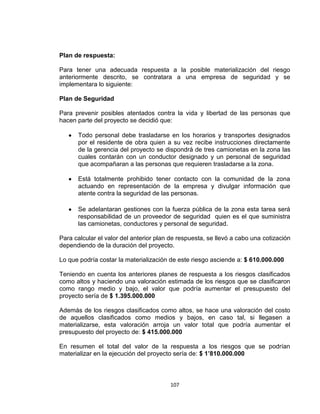107
Plan de respuesta:
Para tener una adecuada respuesta a la posible materialización del riesgo
anteriormente descrito, se contratara a una empresa de seguridad y se
implementara lo siguiente:
Plan de Seguridad
Para prevenir posibles atentados contra la vida y libertad de las personas que
hacen parte del proyecto se decidió que:
Todo personal debe trasladarse en los horarios y transportes designados
por el residente de obra quien a su vez recibe instrucciones directamente
de la gerencia del proyecto se dispondrá de tres camionetas en la zona las
cuales contarán con un conductor designado y un personal de seguridad
que acompañaran a las personas que requieren trasladarse a la zona.
Está totalmente prohibido tener contacto con la comunidad de la zona
actuando en representación de la empresa y divulgar información que
atente contra la seguridad de las personas.
Se adelantaran gestiones con la fuerza pública de la zona esta tarea será
responsabilidad de un proveedor de seguridad quien es el que suministra
las camionetas, conductores y personal de seguridad.
Para calcular el valor del anterior plan de respuesta, se llevó a cabo una cotización
dependiendo de la duración del proyecto.
Lo que podría costar la materialización de este riesgo asciende a: $ 610.000.000
Teniendo en cuenta los anteriores planes de respuesta a los riesgos clasificados
como altos y haciendo una valoración estimada de los riesgos que se clasificaron
como rango medio y bajo, el valor que podría aumentar el presupuesto del
proyecto sería de $ 1.395.000.000
Además de los riesgos clasificados como altos, se hace una valoración del costo
de aquellos clasificados como medios y bajos, en caso tal, si llegasen a
materializarse, esta valoración arroja un valor total que podría aumentar el
presupuesto del proyecto de: $ 415.000.000
En resumen el total del valor de la respuesta a los riesgos que se podrían
materializar en la ejecución del proyecto sería de: $ 1’810.000.000
 
