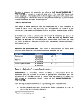 109
Durante el proceso de selección del oferente ILE CONSTRUCCIONES Y
PROYECTOS en cabeza de su gerente será quien revise y apruebe la propuesta
según los pliegos establecidos en la invitación a presentar propuestas, estos serán
revisados según lo establecidos en el estudio previo realizado por la gerencia en el
cual se establecen las reglas de participación.
Criterios de decisión.
Para elegir al mejor contratista para las necesidades de la obra se tendrá en
cuenta el precio, capacidad económica para la ejecución del proyecto y que
cumpla con todas las especificaciones técnicas requeridas para garantizar la obra.
El método que vamos a utilizar para seleccionar el contratista que ejecute el
proyecto será la licitación pública (Art. 30 Ley 80 de 1993, ley 1150 de 2007
decreto 734 de 2012), es un procedimiento de formación de contrato que tiene
por objeto la selección del sujeto que ofrece las condiciones más ventajosas para
los fines de interés.
Selección del proveedor ideal. Para tomar la mejor decisión por medio de la
licitación pública se compone de tres criterios de selección que son:
CRITERIO ADMISIBLE PUNTAJE
Económico ADMISIBLE / NO
ADMISIBLE
70
Técnico ADMISIBLE / NO
ADMISIBLE
15
Jurídico y Financiero ADMISIBLE / NO
ADMISIBLE
15
Tabla 34 – Selección Proveedor Fuente: Autores
ECONÓMICO: El Contratista deberá cuantificar y presupuestar todos los
elementos para el proyecto de acuerdo al presupuesto contractual, para así
entregar una propuesta económica la cual no debe ser mayor al 10% y tampoco
10% menor al presupuesto oficial dado por ILE CONSTRUCCIONES Y
PROYECTOS.
Para dar la puntuación económica se seguirá el siguiente procedimiento11
:
a. Se chequea el presupuesto de cada una de las propuestas tal como se
mencionó anteriormente en el aparte.
11
Fuente www.contratos.gov.co
 