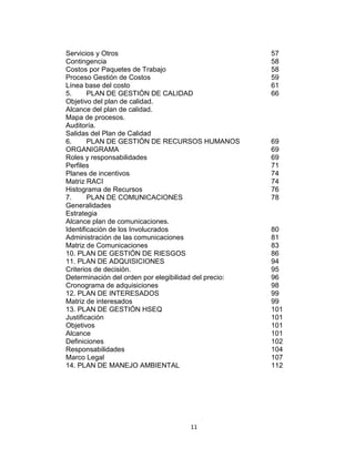 11
Servicios y Otros 57
Contingencia 58
Costos por Paquetes de Trabajo 58
Proceso Gestión de Costos 59
Línea base del costo 61
5. PLAN DE GESTIÓN DE CALIDAD 66
Objetivo del plan de calidad.
Alcance del plan de calidad.
Mapa de procesos.
Auditoría.
Salidas del Plan de Calidad
6. PLAN DE GESTIÓN DE RECURSOS HUMANOS 69
ORGANIGRAMA 69
Roles y responsabilidades 69
Perfiles 71
Planes de incentivos 74
Matriz RACI 74
Histograma de Recursos 76
7. PLAN DE COMUNICACIONES 78
Generalidades
Estrategia
Alcance plan de comunicaciones.
Identificación de los Involucrados 80
Administración de las comunicaciones 81
Matriz de Comunicaciones 83
10. PLAN DE GESTIÓN DE RIESGOS 86
11. PLAN DE ADQUISICIONES 94
Criterios de decisión. 95
Determinación del orden por elegibilidad del precio: 96
Cronograma de adquisiciones 98
12. PLAN DE INTERESADOS 99
Matriz de interesados 99
13. PLAN DE GESTIÓN HSEQ 101
Justificación 101
Objetivos 101
Alcance 101
Definiciones 102
Responsabilidades 104
Marco Legal 107
14. PLAN DE MANEJO AMBIENTAL 112
 