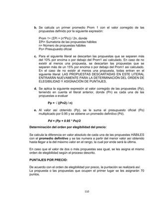 110
b. Se calcula un primer promedio Prom 1 con el valor corregido de las
propuestas definido por la siguiente expresión:
Prom 1= (ΣPi + (n*Po)) / 2n, donde
ΣPi= Sumatoria de las propuestas hábiles
n= Número de propuestas hábiles
Po= Presupuesto oficial
c. Para el siguiente literal se descartan las propuestas que se separen más
del 10% por encima o por debajo del Prom1 así calculado. En caso de no
existir al menos una propuesta, se descartan las propuestas que se
separen más de un 15% por encima o por debajo del Prom1 así calculado.
En el caso de no existir al menos una propuesta, todas entran en el
siguiente literal: LAS PROPUESTAS DESCARTADAS EN ESTE LITERAL
ENTRARÁN NUEVAMENTE PARA LA DETERMINACIÓN DEL ORDEN DE
ELEGIBILIDAD Y ASIGNACIÓN DE PUNTAJES.
d. Se aplica la siguiente expresión al valor corregido de las propuestas (Pp),
teniendo en cuenta el literal anterior, donde (Pn) es cada una de las
propuestas a evaluar
Pp = √ ((Pn2) / n)
e. Al valor así obtenido (Pp), se le suma el presupuesto oficial (Po)
multiplicado por 0.95 y se obtiene un promedio definitivo (Pd).
Pd = (Pp + 0.95 * Po)/2
Determinación del orden por elegibilidad del precio:
Se calcula la diferencia en valor absoluto de cada una de las propuestas HÁBILES
con el promedio definitivo y se las numera a partir del menor valor así obtenido
hasta llegar a la del máximo valor en el rango, la cual por ende será la última.
En caso que el valor de dos o más propuestas sea igual, se les asigna el mismo
orden de elegibilidad según el proceso descrito.
PUNTAJES POR PRECIO:
De acuerdo con el orden de elegibilidad por precio, la puntación se realizará así:
La propuesta o las propuestas que ocupen el primer lugar se les asignarán 70
puntos.
 