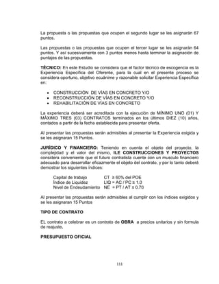 111
La propuesta o las propuestas que ocupen el segundo lugar se les asignarán 67
puntos.
Las propuestas o las propuestas que ocupen el tercer lugar se les asignarán 64
puntos. Y así sucesivamente con 3 puntos menos hasta terminar la asignación de
puntajes de las propuestas.
TÉCNICO: En este Estudio se considera que el factor técnico de escogencia es la
Experiencia Específica del Oferente, para la cual en el presente proceso se
considera oportuno, objetivo ecuánime y razonable solicitar Experiencia Específica
en:
CONSTRUCCIÓN DE VÍAS EN CONCRETO Y/O
RECONSTRUCCIÓN DE VÍAS EN CONCRETO Y/O
REHABILITACIÓN DE VÍAS EN CONCRETO
La experiencia deberá ser acreditada con la ejecución de MÍNIMO UNO (01) Y
MÁXIMO TRES (03) CONTRATOS terminados en los últimos DIEZ (10) años,
contados a partir de la fecha establecida para presentar oferta.
Al presentar las propuestas serán admisibles al presentar la Experiencia exigida y
se les asignaran 15 Puntos.
JURÍDICO Y FINANCIERO: Teniendo en cuenta el objeto del proyecto, la
complejidad y el valor del mismo, ILE CONSTRUCCIONES Y PROYECTOS
considera conveniente que el futuro contratista cuente con un musculo financiero
adecuado para desarrollar eficazmente el objeto del contrato, y por lo tanto deberá
demostrar los siguientes índices:
Capital de trabajo CT ≥ 60% del POE
Índice de Liquidez LIQ = AC / PC ≥ 1.0
Nivel de Endeudamiento NE = PT / AT ≤ 0.70
Al presentar las propuestas serán admisibles al cumplir con los índices exigidos y
se les asignaran 15 Puntos
TIPO DE CONTRATO
EL contrato a celebrar es un contrato de OBRA a precios unitarios y sin formula
de reajuste.
PRESUPUESTO OFICIAL
 