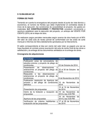 112
$ 10.994.009.647,49
FORMA DE PAGO
Teniendo en cuenta la envergadura del proyecto desde el punto de vista técnico y
económico, el número de frentes que debe implementar el contratista desde el
inicio de la ejecución, las condiciones de accesibilidad al proyecto, los gastos en
materiales ILE CONSTRUCCIONES Y PROYECTOS consideró conveniente y
oportuno establecer para la ejecución del proyecto, un anticipo del VEINTE POR
CIENTO (20%) de la etapa de obra.
Se realizaran pagos parciales mensuales según avance de obra hasta por el 90%
del valor de cada acta de recibo parcial de conformidad con las actas de corte
mensual e informes de Obra debidamente aprobados por la Interventoría.
El saldo correspondiente al diez por ciento del valor total, se pagará una vez se
haya liquidado el contrato previa suscripción del acta de recibo final de las obras a
satisfacción y la entrega de los documentos señalados en la entrega de obras.
Cronograma de adquisiciones
ACTIVIDAD FECHA
Publicación aviso de convocatoria, de
estudios previos y proyecto de pliego de
condiciones. 22 de Octubre de 2014
Presentación de observaciones o
aclaraciones al proyecto del pliego de
condiciones
22 al 30 de Octubre de
2014
Respuesta a las observaciones y
aclaraciones al proyecto de pliego de
condiciones 6 de Noviembre de 2014
Publicación resolución de Apertura del
proceso y del pliego de condiciones
definitivo
10 de Noviembre de
2014
Presentación de propuestas
10 al 14 de Noviembre
de 2014
Cierre de la licitación y recepción de
propuestas
14 de Noviembre de
2014 a las 4:00 PM
Apertura de las propuestas
14 de Noviembre de
2014 a las 4:00 PM
Verificación de criterios habilitantes y
evaluación de las propuestas
17 al 28 de Noviembre
de 2014
 