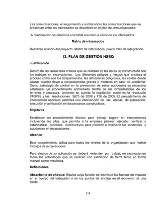 114
Las comunicaciones, el seguimiento y control sobre las comunicaciones que se
presentan entre los interesados se describen en el plan de comunicaciones.
A continuación se relaciona una tabla resumen a cerca de los interesados:
Matriz de interesados
Remitirse al inicio del proyecto. Matriz de interesados, previo Plan de Integración.
13. PLAN DE GESTIÓN HSEQ
Justificación
Dentro de las tareas más críticas que se realizan en las obras de construcción son
los trabajos en excavaciones. Los diferentes peligros y riesgos que encierra el
proceso como son los atrapamientos, las atmósferas peligrosas, las caídas desde
alturas pueden llevar a consecuencias graves o mortales en caso de accidente.
Como estrategia de control en la prevención de estos accidentes es necesario
establecer un procedimiento enmarcado dentro de las circunstancias de los
terrenos y procesos, teniendo en cuenta la legislación como es la resolución
2400/89 y las resoluciones 3673 de 2008 y 736 de 2009. El procedimiento de
intervención oportuna permitirá una intervención en las etapas de planeación,
ejecución y verificación en los procesos constructivos.
Objetivos
Establecer un procedimiento técnico para trabajo seguro en excavaciones
incluyendo las pilas, que permita a la empresa planear, ejecutar, verificar y
estandarizar procesos constructivos para prevenir e intervenir los incidentes y
accidentes en excavaciones.
Alcance
Este procedimiento aplica para todos los niveles de la organización que realice
trabajos de excavaciones.
Para efectos de su aplicación se deberá entender por trabajo en excavaciones
todas las actividades que se realicen con extracción de tierra tanto en forma
manual como mecánica.
Definiciones
Absorbente de choque: Equipo cuya función es disminuir las fuerzas de impacto
en el cuerpo del trabajador o en los puntos de anclaje en el momento de una
caída.
 