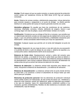 115
Anclaje: Punto seguro al que se puede conectar un equipo personal de protección
contra caídas con resistencia mínima de 5000 libras (2.272 Kg) por persona
conectada.
Arnés: Sistema de correas cosidas y debidamente aseguradas, incluye elementos
para conectar equipos y asegurarse a un punto de anclaje; su diseño permite
distribuir en varias partes del cuerpo el impacto generado durante una caída.
Atmósfera peligrosa: Es aquella que tiene las condiciones de ser explosiva,
venenosa, inflamable, corrosiva, irritante, deficiente de oxígeno, tóxica o que
contenga algún otro tipo de peligro, cause enfermedad, heridas o la muerte.
Certificación: Constancia que se entrega al final de un proceso, que acredita que
un determinado elemento cumple con las exigencias de calidad de la norma que lo
regula, o que una persona posee los conocimientos y habilidades necesarias para
desempeñar ciertas actividades determinadas por el tipo de capacitación.
Conector: Cualquier equipo que permita unir el arnés del trabajador al punto de
anclaje.
Derrumbe: Separación de una masa de tierra o roca del corte de una excavación
o la pérdida de tierra o suelo de debajo de una zanja o sistema de soportes y su
consecuente caída o deslizamiento dentro de la excavación.
Distancia de Caída Libre: Desplazamiento vertical y súbito del conector para
detención de caídas, y va desde el inicio de la caída hasta que ésta se detiene o
comienza a activarse el absorbente de choque. Esta distancia excluye la distancia
de desaceleración, pero incluye cualquier distancia de activación del detenedor de
caídas antes de que se activen las fuerzas de detención de caídas.
Distancia de detención: La distancia vertical total requerida para detener una
caída, incluyendo la distancia de desaceleración y la distancia de activación.
Distancia de desaceleración: La distancia vertical entre el punto donde termina
la caída libre y se comienza a activar el absorbente de choque hasta que este
último pare por completo.
Elementos de protección personal: Son los elementos de protección individual
contra caídas (Casco con barbuquejo, de tres puntos de apoyo con resistencia y
absorción ante impactos, podrán ser dieléctricos, gafas de seguridad que protejan
a los ojos de impactos, rayos UV, deslumbramiento, protección auditiva si es
necesaria, guantes antideslizantes, flexibles de alta resistencia a la abrasión, bota
antideslizante, ropa de trabajo)
 
