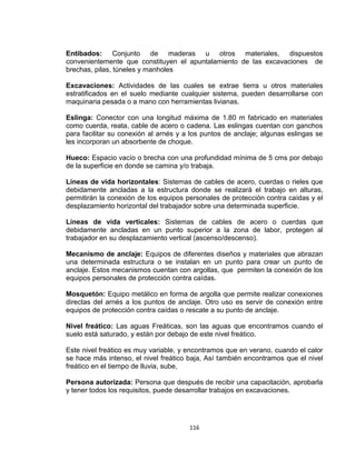 116
Entibados: Conjunto de maderas u otros materiales, dispuestos
convenientemente que constituyen el apuntalamiento de las excavaciones de
brechas, pilas, túneles y manholes
Excavaciones: Actividades de las cuales se extrae tierra u otros materiales
estratificados en el suelo mediante cualquier sistema, pueden desarrollarse con
maquinaria pesada o a mano con herramientas livianas.
Eslinga: Conector con una longitud máxima de 1.80 m fabricado en materiales
como cuerda, reata, cable de acero o cadena. Las eslingas cuentan con ganchos
para facilitar su conexión al arnés y a los puntos de anclaje; algunas eslingas se
les incorporan un absorbente de choque.
Hueco: Espacio vacío o brecha con una profundidad mínima de 5 cms por debajo
de la superficie en donde se camina y/o trabaja.
Líneas de vida horizontales: Sistemas de cables de acero, cuerdas o rieles que
debidamente ancladas a la estructura donde se realizará el trabajo en alturas,
permitirán la conexión de los equipos personales de protección contra caídas y el
desplazamiento horizontal del trabajador sobre una determinada superficie.
Líneas de vida verticales: Sistemas de cables de acero o cuerdas que
debidamente ancladas en un punto superior a la zona de labor, protegen al
trabajador en su desplazamiento vertical (ascenso/descenso).
Mecanismo de anclaje: Equipos de diferentes diseños y materiales que abrazan
una determinada estructura o se instalan en un punto para crear un punto de
anclaje. Estos mecanismos cuentan con argollas, que permiten la conexión de los
equipos personales de protección contra caídas.
Mosquetón: Equipo metálico en forma de argolla que permite realizar conexiones
directas del arnés a los puntos de anclaje. Otro uso es servir de conexión entre
equipos de protección contra caídas o rescate a su punto de anclaje.
Nivel freático: Las aguas Freáticas, son las aguas que encontramos cuando el
suelo está saturado, y están por debajo de este nivel freático.
Este nivel freático es muy variable, y encontramos que en verano, cuando el calor
se hace más intenso, el nivel freático baja, Así también encontramos que el nivel
freático en el tiempo de lluvia, sube,
Persona autorizada: Persona que después de recibir una capacitación, aprobarla
y tener todos los requisitos, puede desarrollar trabajos en excavaciones.
 