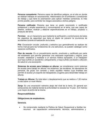 117
Persona competente: Persona capaz de identificar peligros, en el sitio en donde
se realizan trabajos en excavaciones, relacionados con el ambiente o condiciones
de trabajo y que tiene la autorización para aplicar medidas correctivas, lo más
pronto posible, para controlar los riesgos asociados a dichos peligros.
Persona calificada: Persona que tiene un grado reconocido o certificado
profesional y amplia experiencia y conocimientos en el tema, que sea capaz de
diseñar, analizar, evaluar y elaborar especificaciones en el trabajo, proyecto o
producto del tema.
Permiso: es un mecanismo que mediante la verificación y control previo de todos
los aspectos de seguridad que tiene el objeto de prevenir la ocurrencia de
accidentes durante la realización de la tarea.
Pila: Excavación circular, profunda y estrecha que generalmente se realizan de
forma manual para las fundaciones de una estructura, se pueden catalogar como
espacios confinados.
Plan de rescate: Es un procedimiento escrito, practicado y certificado por parte
del empleador que permita garantizar una respuesta organizada y segura, para
acceder, estabilizar y trasladar a un servicio médico apropiado, a un trabajador
que haya sufrido un accidente o atrapamiento, o haya sufrido una lesión o afección
de salud en una excavación.
Sistemas de acceso para trabajos en alturas: se consideraran como sistemas
de acceso para trabajo en alturas: los andamios, las escaleras, los elevadores de
personal, las grúas con canasta y todos aquellos medios cuya finalidad sea
permitir el acceso y/o soporte de trabajadores a lugares para desarrollar trabajo en
alturas.
Trabajo en Alturas: Es toda labor o desplazamiento que se realice a 1,50 metros
o más sobre un nivel inferior.
Zanja: Es una excavación estrecha abajo del nivel de la tierra. En general son
extracciones de material donde la profundidad no exceda los 15 pies (4.5 metros)
y es mayor al ancho de la misma.
Responsabilidades
Obligaciones de empleadores.
Gerencia.
Se compromete mediante la Política de Salud Ocupacional a facilitar los
recursos de capacitación entrenamiento, técnicos, administrativos y
 
