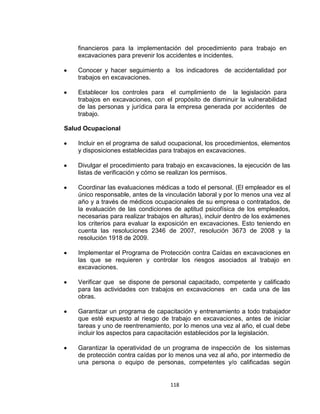 118
financieros para la implementación del procedimiento para trabajo en
excavaciones para prevenir los accidentes e incidentes.
Conocer y hacer seguimiento a los indicadores de accidentalidad por
trabajos en excavaciones.
Establecer los controles para el cumplimiento de la legislación para
trabajos en excavaciones, con el propósito de disminuir la vulnerabilidad
de las personas y jurídica para la empresa generada por accidentes de
trabajo.
Salud Ocupacional
Incluir en el programa de salud ocupacional, los procedimientos, elementos
y disposiciones establecidas para trabajos en excavaciones.
Divulgar el procedimiento para trabajo en excavaciones, la ejecución de las
listas de verificación y cómo se realizan los permisos.
Coordinar las evaluaciones médicas a todo el personal. (El empleador es el
único responsable, antes de la vinculación laboral y por lo menos una vez al
año y a través de médicos ocupacionales de su empresa o contratados, de
la evaluación de las condiciones de aptitud psicofísica de los empleados,
necesarias para realizar trabajos en alturas), incluir dentro de los exámenes
los criterios para evaluar la exposición en excavaciones. Esto teniendo en
cuenta las resoluciones 2346 de 2007, resolución 3673 de 2008 y la
resolución 1918 de 2009.
Implementar el Programa de Protección contra Caídas en excavaciones en
las que se requieren y controlar los riesgos asociados al trabajo en
excavaciones.
Verificar que se dispone de personal capacitado, competente y calificado
para las actividades con trabajos en excavaciones en cada una de las
obras.
Garantizar un programa de capacitación y entrenamiento a todo trabajador
que esté expuesto al riesgo de trabajo en excavaciones, antes de iniciar
tareas y uno de reentrenamiento, por lo menos una vez al año, el cual debe
incluir los aspectos para capacitación establecidos por la legislación.
Garantizar la operatividad de un programa de inspección de los sistemas
de protección contra caídas por lo menos una vez al año, por intermedio de
una persona o equipo de personas, competentes y/o calificadas según
 