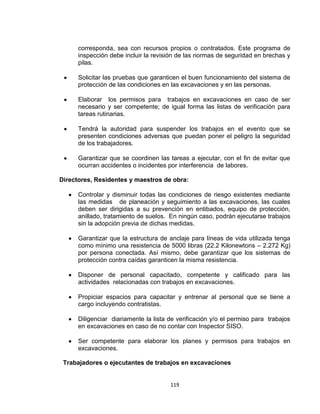 119
corresponda, sea con recursos propios o contratados. Este programa de
inspección debe incluir la revisión de las normas de seguridad en brechas y
pilas.
Solicitar las pruebas que garanticen el buen funcionamiento del sistema de
protección de las condiciones en las excavaciones y en las personas.
Elaborar los permisos para trabajos en excavaciones en caso de ser
necesario y ser competente; de igual forma las listas de verificación para
tareas rutinarias.
Tendrá la autoridad para suspender los trabajos en el evento que se
presenten condiciones adversas que puedan poner el peligro la seguridad
de los trabajadores.
Garantizar que se coordinen las tareas a ejecutar, con el fin de evitar que
ocurran accidentes o incidentes por interferencia de labores.
Directores, Residentes y maestros de obra:
Controlar y disminuir todas las condiciones de riesgo existentes mediante
las medidas de planeación y seguimiento a las excavaciones, las cuales
deben ser dirigidas a su prevención en entibados, equipo de protección,
anillado, tratamiento de suelos. En ningún caso, podrán ejecutarse trabajos
sin la adopción previa de dichas medidas.
Garantizar que la estructura de anclaje para líneas de vida utilizada tenga
como mínimo una resistencia de 5000 libras (22.2 Kilonewtons – 2.272 Kg)
por persona conectada. Así mismo, debe garantizar que los sistemas de
protección contra caídas garanticen la misma resistencia.
Disponer de personal capacitado, competente y calificado para las
actividades relacionadas con trabajos en excavaciones.
Propiciar espacios para capacitar y entrenar al personal que se tiene a
cargo incluyendo contratistas.
Diligenciar diariamente la lista de verificación y/o el permiso para trabajos
en excavaciones en caso de no contar con Inspector SISO.
Ser competente para elaborar los planes y permisos para trabajos en
excavaciones.
Trabajadores o ejecutantes de trabajos en excavaciones
 