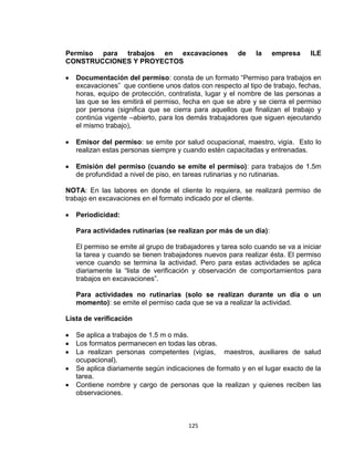 125
Permiso para trabajos en excavaciones de la empresa ILE
CONSTRUCCIONES Y PROYECTOS
Documentación del permiso: consta de un formato “Permiso para trabajos en
excavaciones” que contiene unos datos con respecto al tipo de trabajo, fechas,
horas, equipo de protección, contratista, lugar y el nombre de las personas a
las que se les emitirá el permiso, fecha en que se abre y se cierra el permiso
por persona (significa que se cierra para aquellos que finalizan el trabajo y
continúa vigente –abierto, para los demás trabajadores que siguen ejecutando
el mismo trabajo),
Emisor del permiso: se emite por salud ocupacional, maestro, vigía. Esto lo
realizan estas personas siempre y cuando estén capacitadas y entrenadas.
Emisión del permiso (cuando se emite el permiso): para trabajos de 1.5m
de profundidad a nivel de piso, en tareas rutinarias y no rutinarias.
NOTA: En las labores en donde el cliente lo requiera, se realizará permiso de
trabajo en excavaciones en el formato indicado por el cliente.
Periodicidad:
Para actividades rutinarias (se realizan por más de un día):
El permiso se emite al grupo de trabajadores y tarea solo cuando se va a iniciar
la tarea y cuando se tienen trabajadores nuevos para realizar ésta. El permiso
vence cuando se termina la actividad. Pero para estas actividades se aplica
diariamente la “lista de verificación y observación de comportamientos para
trabajos en excavaciones”.
Para actividades no rutinarias (solo se realizan durante un día o un
momento): se emite el permiso cada que se va a realizar la actividad.
Lista de verificación
Se aplica a trabajos de 1.5 m o más.
Los formatos permanecen en todas las obras.
La realizan personas competentes (vigías, maestros, auxiliares de salud
ocupacional).
Se aplica diariamente según indicaciones de formato y en el lugar exacto de la
tarea.
Contiene nombre y cargo de personas que la realizan y quienes reciben las
observaciones.
 