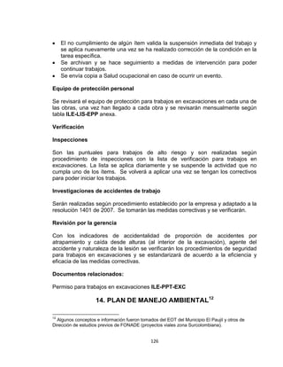 126
El no cumplimiento de algún ítem valida la suspensión inmediata del trabajo y
se aplica nuevamente una vez se ha realizado corrección de la condición en la
tarea específica.
Se archivan y se hace seguimiento a medidas de intervención para poder
continuar trabajos.
Se envía copia a Salud ocupacional en caso de ocurrir un evento.
Equipo de protección personal
Se revisará el equipo de protección para trabajos en excavaciones en cada una de
las obras, una vez han llegado a cada obra y se revisarán mensualmente según
tabla ILE-LIS-EPP anexa.
Verificación
Inspecciones
Son las puntuales para trabajos de alto riesgo y son realizadas según
procedimiento de inspecciones con la lista de verificación para trabajos en
excavaciones. La lista se aplica diariamente y se suspende la actividad que no
cumpla uno de los ítems. Se volverá a aplicar una vez se tengan los correctivos
para poder iniciar los trabajos.
Investigaciones de accidentes de trabajo
Serán realizadas según procedimiento establecido por la empresa y adaptado a la
resolución 1401 de 2007. Se tomarán las medidas correctivas y se verificarán.
Revisión por la gerencia
Con los indicadores de accidentalidad de proporción de accidentes por
atrapamiento y caída desde alturas (al interior de la excavación), agente del
accidente y naturaleza de la lesión se verificarán los procedimientos de seguridad
para trabajos en excavaciones y se estandarizará de acuerdo a la eficiencia y
eficacia de las medidas correctivas.
Documentos relacionados:
Permiso para trabajos en excavaciones ILE-PPT-EXC
14. PLAN DE MANEJO AMBIENTAL12
12
Algunos conceptos e información fueron tomados del EOT del Municipio El Paujil y otros de
Dirección de estudios previos de FONADE (proyectos viales zona Surcolombiana).
 