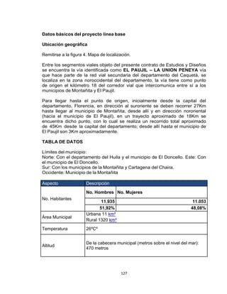 127
Datos básicos del proyecto línea base
Ubicación geográfica
Remitirse a la figura 4. Mapa de localización.
Entre los segmentos viales objeto del presente contrato de Estudios y Diseños
se encuentra la vía identificada como EL PAUJIL – LA UNION PENEYA vía
que hace parte de la red vial secundaria del departamento del Caquetá, se
localiza en la zona noroccidental del departamento, la vía tiene como punto
de origen el kilómetro 18 del corredor vial que intercomunica entre sí a los
municipios de Montañita y El Paujil.
Para llegar hasta el punto de origen, inicialmente desde la capital del
departamento, Florencia, en dirección al suroriente se deben recorrer 27Km
hasta llegar al municipio de Montañita, desde allí y en dirección nororiental
(hacía el municipio de El Paujil), en un trayecto aproximado de 18Km se
encuentra dicho punto, con lo cual se realiza un recorrido total aproximado
de 45Km desde la capital del departamento; desde allí hasta el municipio de
El Paujil son 3Km aproximadamente.
TABLA DE DATOS
Límites del municipio:
Norte: Con el departamento del Huila y el municipio de El Doncello. Este: Con
el municipio de El Doncello.
Sur: Con los municipios de la Montañita y Cartagena del Chaira.
Occidente: Municipio de la Montañita
Aspecto Descripción
No. Habitantes
No. Hombres No. Mujeres
11.935 11.053
51,92% 48,08%
Área Municipal
Urbana 11 km²
Rural 1320 km²
Temperatura 26ºCº
Altitud
De la cabecera municipal (metros sobre el nivel del mar):
470 metros
 